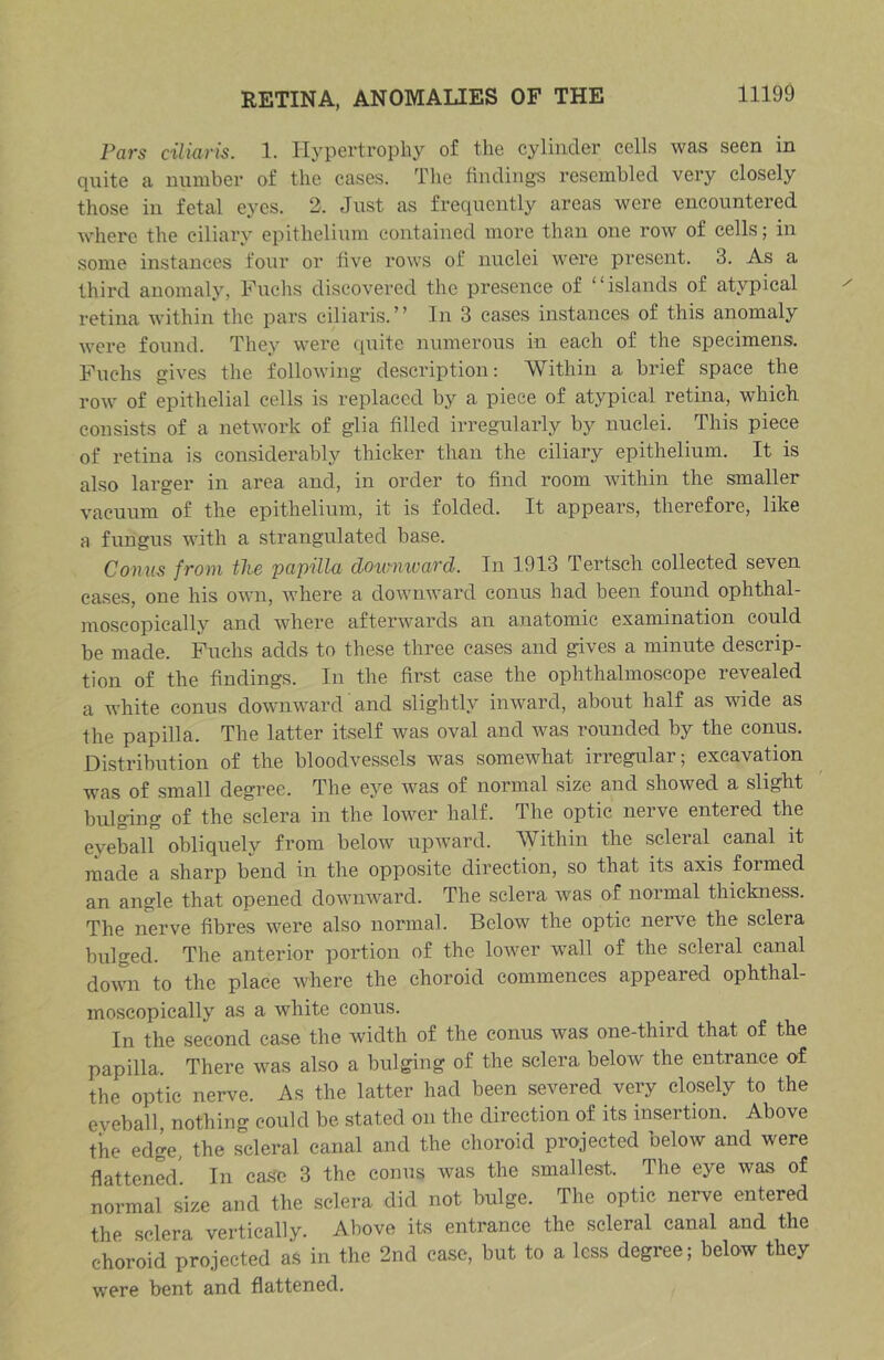 Pars ciliaris. 1. Hypertrophy of the cylinder cells was seen in quite a number of the cases. The tinding-s resembled very closely those in fetal eyes. 2. Just as frequently areas were encountered where the ciliary epithelium contained more than one row of cells; in some instances four or five rows of nuclei were present. 3. As a third anomaly, Huchs discovered the presence of ‘ ‘ islands of atypical retina within the pars ciliaris. ” In 3 cases instances of this anomaly were found. They were quite numerous in each of the specimens. Fuchs gives the following description; Within a brief space the row of epithelial cells is replaced by a piece of atypical retina, which consists of a network of glia filled irregularly by nuclei. This piece of retina is considerably thicker than the ciliary epithelium. It is also larger in area and, in order to find room wdthin the smaller vacuum of the epithelium, it is folded. It appears, therefore, like a fungus with a strangulated base. Comis from the papilla dotvnivard. In 1913 Tertsch collected seven cases, one his own, where a downward conus had been found ophthal- moscopically and where afterwards an anatomic examination could be made. Fuchs adds to these three eases and gives a minute descrip- tion of the findings. In the first ease the ophthalmoscope revealed a white conus downward and slightly inward, about half as wide as the papilla. The latter itself was oval and was rounded by the conus. Distribution of the bloodvessels wms somewhat irregular; exeavation was of small degree. The eye was of normal size and showed a slight bulging of the sclera in the lower half. The optic nerve entered the eyeball obliquely from below upward. Within the scleral canal it made a sharp bend in the opposite direction, so that its axis formed an angle that opened downward. The sclera was of normal thickness. The nerve fibres were also normal. Below the optic nerve the sclera bulged. The anterior portion of the lower wall of the scleral canal down to the place where the choroid commences appeared ophthal- moscopically as a white conus. In the second case the width of the conus was one-third that of the papilla. There was also a bulging of the sclera below the entrance of the optic nerve. As the latter had been severed very closely to the eyeball, nothing could be stated on the direction of its insertion. Above the edge, the scleral canal and the choroid projected below and were flattened' In case 3 the conus was the smallest. The eye was of normal size and the sclera did not bulge. The optic nerve entered the sclera vertically. Above its entrance the scleral canal and the choroid projected a.s in the 2nd case, but to a less degree; below they were bent and flattened.