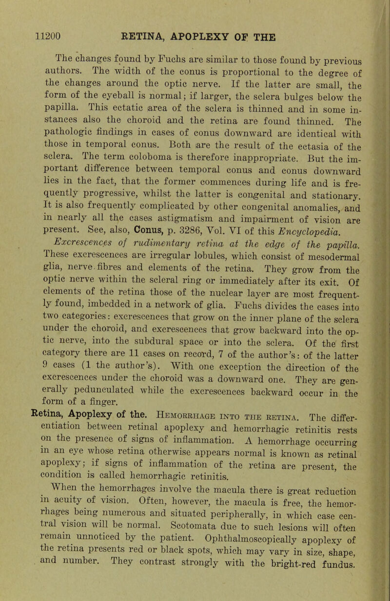 The changes found by Fuchs are similar to those found by previous authors. The width of the conus is proportional to the degree of the changes around the optic nerve. If the latter are small, the form of the eyeball is normal; if larger, the sclera bulges below the papilla. This ectatic area of the sclera is thinned and in some in- stances also the choroid and the retina are found thimied. The pathologic findings in cases of conus downward are identical with those in temporal conus. Both ;are the result of the ectasia of the sclera. The term coloboma is therefore inappropriate. But the im- portant difference between temporal conus and conus dowmward lies in the fact, that the former commences during life and is fre- quently progressive, whilst the latter is con,genital and stationary. It is also frequently complicated by other congenital anomalies, and in nearly all the cases astigmatism and impairment of vision are present. See, also. Conus, p. 3286, Vol. VI of this Encyclopedm. Excrescences of rudimentary retina at the edge of the papilla. These excrescences are irregular lobules, which consist of mesodermal glia, nerve, fibres and elements of the retina. They grow from the optic nerve within the scleral ring or immediately after its exit. Of elements of the retina those of the nuclear layer are most frequent- ly found, imbedded in a network of glia. Fuchs divides the cases into two categories: excrescences that grow on the inner plane of the sclera under the choroid, and excrescences that grow backward into the op- tic nerve, into the subdural space or into the sclera. Of the first categoi-y there are 11 cases on record, 7 of the author’s: of the latter 9 cases (1 the author’s). With one exception the direction of the excrescences under the choroid was a downward one. They are gen- erally pedunculated while the excrescences backward occur in the form of a finger. Retina, Apoplexy of the. Hemorrhage into the retina. The differ- entiation between retinal apoplexy and hemorrhagic retinitis rests on the presence of signs of inflammation. A hemorrhage occurring in an eye whose retina otherwise appears normal is kno^vn as retinal apoplexy; if signs of inflammation of the retina are present, the condition is called hemorrhagic retinitis. When the hemorrhages involve the macula there is great reduction in acuity of vision. Often, however, the macula is free, the hemor- rhages being numerous and situated peripherally, in which case cen- tral vision will be normal. Scotomata due to such lesions will often remain unnoticed by the patient. Ophthalmoscopieally apoplexy of the retina presents red or black spots, which may vary in size, shape, and number. They contrast strongly with the bright-red fundus!