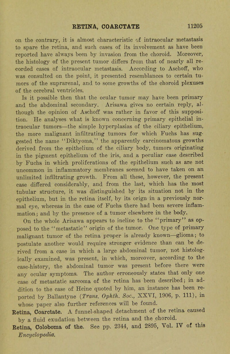 on the contrary, it is almost characteristic of intraocular metastasis to spare the retina, and such cases of its involvement as have been reported have always been by invasion from the choroid. Moreover, the histology of the present tumor differs from that of nearly all re- corded cases of intraocular metastasis. According to Aschoff, who was consulted on the point, it presented resemblances to certain tu- mors of the suprarenal, and to some gi'owths of the choroid plexuses of the cerebral ventricles. Is it possible then that the ocular tumor may have been primary and the abdominal secondary. Arisawa gives no certain reply, al- though the opinion of Aschoff was rather in favor of this supposi- tion. He analyses what is known concerning primary epithelial in- traocular tumors—the simple hyperplasias of the ciliary epithelium, the more malignant infiltrating tumors for which Fuchs has sug- gested the name “Diktyoma,” the apparently carcinomatous growths derived from the epithelium of the ciliary body, tumors originating in the pigment epithelium of the iris, and a peculiar case described by Fuchs in which proliferations of the epithelium such as are not uncommon in inflammatory membranes seemed to have taken on an unlimited infiltrating growth. From all these, however, the present case differed considerably, and from the last, which has the most tubular structure, it was distinguished by its situation not in the epithelium, but in the retina itself, by its orign in a previously nor- mal eye, whereas in the case of Fuchs there had been severe inflam- mation ; and by the presence of a tumor elsewhere in the body. On the whole Arisawa appears to incline to the “primaryas op- posed to the “metastatic” origin of the tumor. One type of primary malignant tumor of the retina proper is already known—glioma; to postulate another would require stronger evidence than can be de- rived from a case in which a large abdominal tumor, not histolog- ically examined, was present, in which, moreover, according to the case-history, the abdominal tumor was present before there were any ocular symptoms. The author erroneously states that only one case of metastatic sarcoma of the retina has been described; in ad- dition to the case of Heine quoted by him, an instance has been re- ported by Ballantyne (Trans. Ophth. Soc., XXVI, 1906, p. Ill), in whose paper also further references will be found. Retina, Coarctate. A funnel-shaped detachment of the retina caused by a fluid exudation between the retina and the choroid. Retina, Coloboma of the. See pp. 2344, and 2895, Vol. TV of this Encyclopedia.