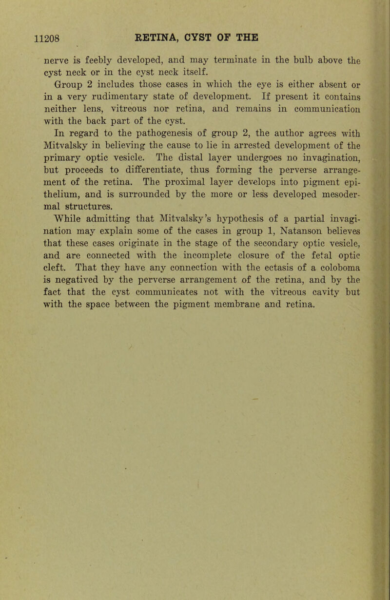 nerve is feebly developed, and may terminate in the bulb above the cyst neck or in the cyst neck itself. Group 2 includes those cases in which the eye is either absent or in a very rudimentary state of development. If present it contains neither lens, vitreous nor retina, and remains in communication with the back part of the cyst. In regard to the pathogenesis of gi’oup 2, the author agrees with Mitvalsky in believing the cause to lie in arrested development of the primary optic vesicle. The distal layer undergoes no invagination, but proceeds to differentiate, thus forming the perverse arrange- ment of the retina. The proximal layer develops into pigment epi- thelium, and is surrounded by the more or less developed mesoder- mal structures. While admitting that Mitvalsky’s hypothesis of a partial invagi- nation may explain some of the cases in group 1, Natanson believes that these cases originate in the stage of the secondary optic vesicle, and are connected with the incomplete closure of the fetal optic cleft. That they have any connection with the ectasis of a coloboma is negatived by the perverse arrangement of the retina, and by the fact that the cyst communicates not with the vitreous cavity but with the space between the pigment membrane and retina.