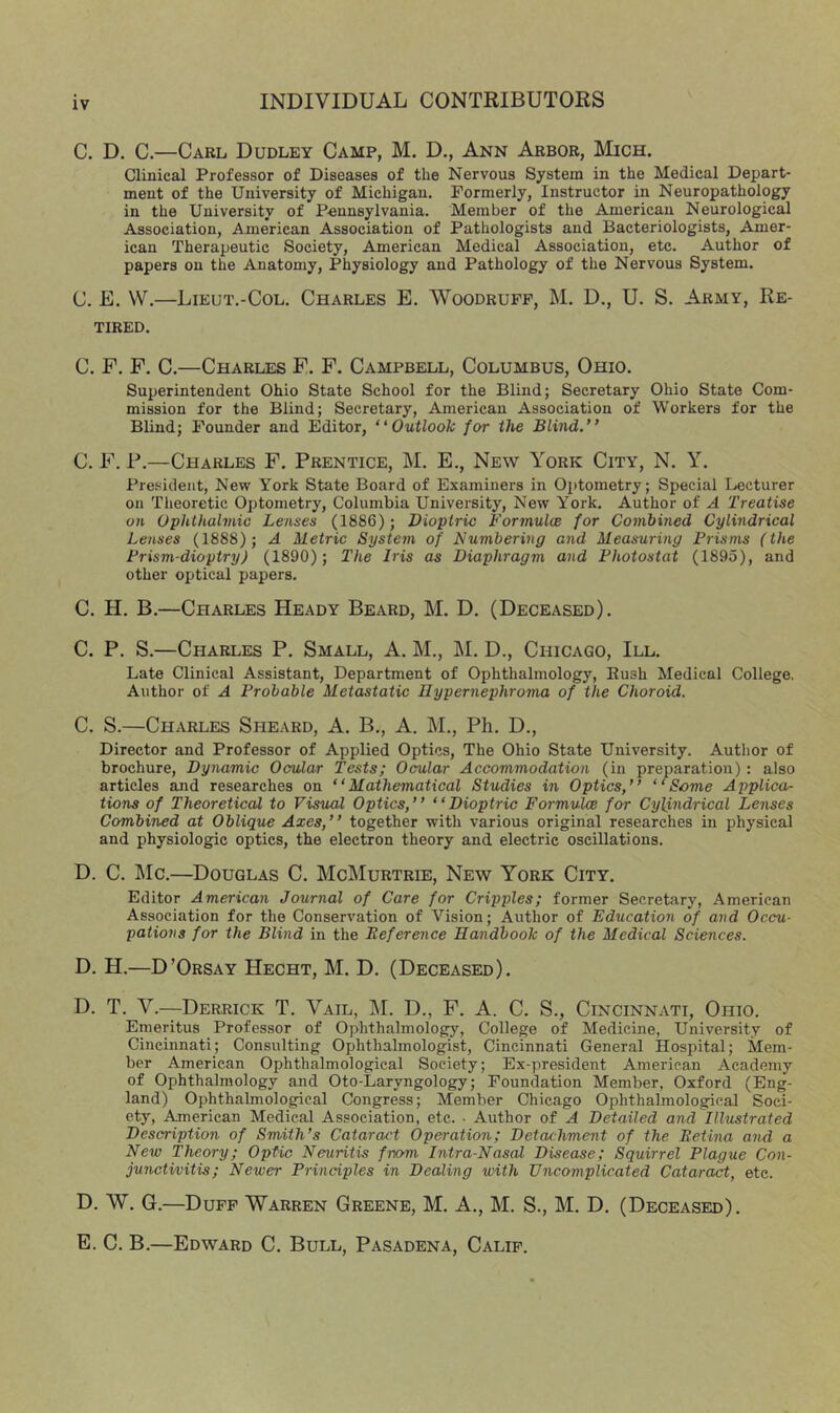 C. D. C.—Carl Dudley Camp, M. D., Ann Arbor, Mich. Clinical Professor of Diseases of the Nervous System in the Medical Depart- ment of the University of Michigan. Formerly, Instructor in Neuropathology in the University of Pennsylvania. Member of the American Neurological Association, American Association of Pathologists and Bacteriologists, Amer- ican Therapeutic Society, American Medical Association, etc. Author of papers on the Anatomy, Physiology and Pathology of the Nervous System. C. E. VV.—Lieut.-Col. Charles E. Woodruff, M. D., U. S. Army, Re- tired. C. F. F. C.—Charles F. F. Campbell, Columbus, Ohio. Superintendent Ohio State School for the Blind; Secretary Ohio State Com- mission for the Blind; Secretary, American Association of Workers for the Blind; Founder and Editor, “Outlook for the Blind.” C. F. P.—Charles F. Prentice, M. E., New York City, N. Y. President, New York State Board of Examiners in Optometry; Special Lecturer on Theoretic Optometry, Columbia University, New York. Author of A Treatise on Ophthalmic Lenses (1886); Dioptric Formulce for Combined Cylindrical Lenses (1888); A Metric System of Numbering and Measuring Prisms (the Prism-dioptry) (1890); The Iris as Diaphragm and Photostat (1895), and other optical papers. C. H. B.—Charles Heady Beard, M. D. (Deceased). C. P. S.—Charles P. Small, A. M., ]\I. D., Chicago, III. Late Clinical Assistant, Department of Ophthalmology, Push Medical College. Author of A Probable Metastatic Hypernephroma of the Choroid. C. S.—Charles Sheard, A. B., A. M., Ph. D., Director and Professor of Applied Optics, The Ohio State University. Author of brochure, Dynamic Ocular Tests; Ocular Accommodation (in preparation) : also articles and researches on “Mathematical Studies in Optics,” “Some Applica- tions of Theoretical to Visual Optics,” “Dioptric Formulce for Cylindrical Lenses Combined at Oblique Axes,” together with various original researches in physical and physiologic optics, the electron theory and electric oscillations. D. C. Me.—Douglas C. McMurtrie, New York City. Editor American Journal of Care for Cripples; former Secretary, American Association for the Conservation of Vision; Author of Education of and Occu- pations for the Blind in the Reference Handbook of the Medical Sciences. D. H.—D’Orsay Hecht, M. D. (Deceased). D. T. V.—Derrick T. Vail, M. D., F. A. C. S., Cincinnati, Ohio. Emeritus Professor of Ophthalmology, College of Medicine, University of Cincinnati; Consulting Ophthalmologist, Cincinnati General Hospital; Mem- ber American Ophthalmological Society; Ex-president American Academy of Ophthalmology and Oto-Laryngology; Foundation Member, Oxford (Eng- land) Ophthalmological Congress; Member Chicago Ophthalmological Soci- ety, American Medical Association, etc. • Author of A Detailed and Illustrated Description of Smith’s Cataract Operation; Detachment of the Retina and a New Theory; Optic Neuritis from Intra-Nasal Disease; Squirrel Plague Con- junctivitis; Newer Principles in Dealing with Uncomplicated Cataract, etc. D. W. G.—Duff Warren Greene, M. A., M. S., M. D. (Deceased). E. C. B.—Edward C. Bull, Pasadena, Calif.