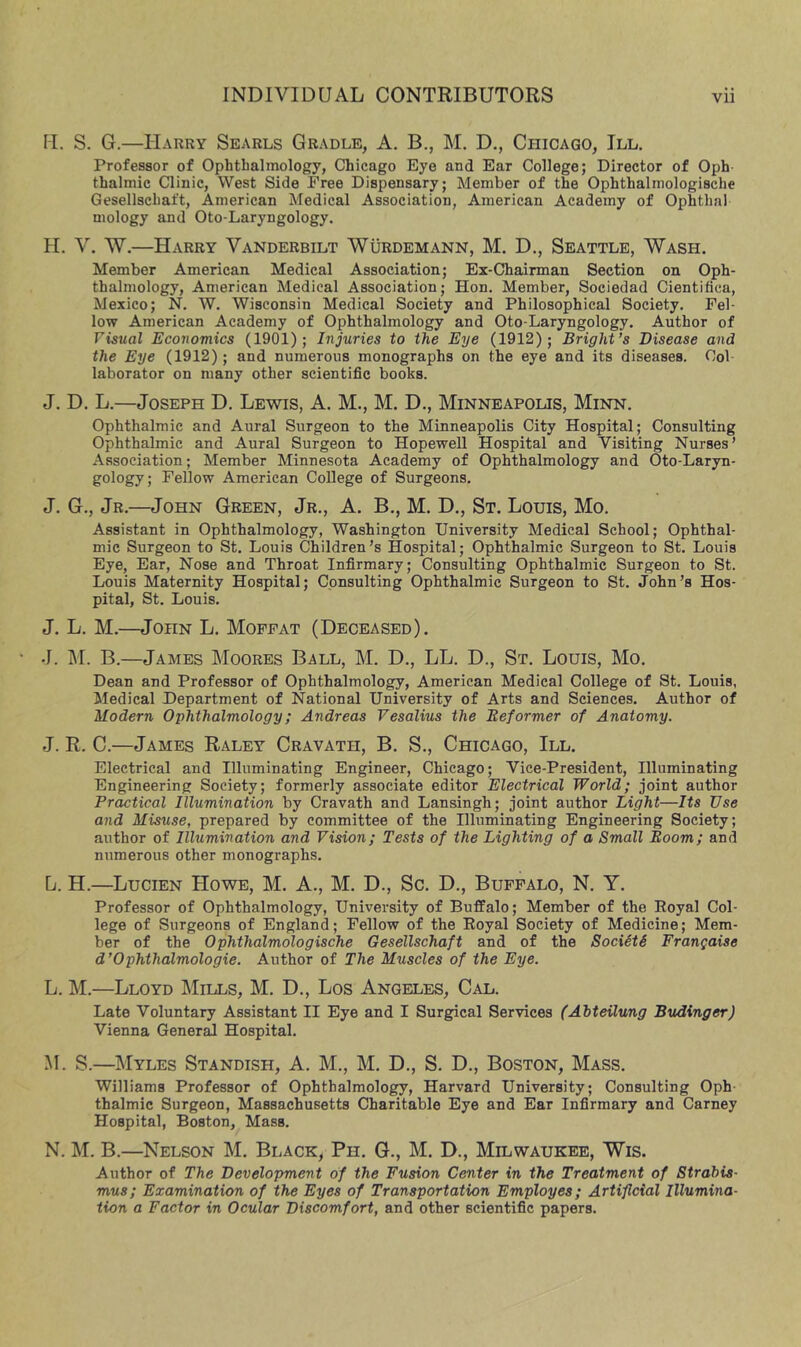 M. S. G.—Harry Searls Gradle, A. B., M. D., Chicago, III, Professor of Ophthalmology, Chicago Eye and Ear College; Director of Oph- thalmic Clinic, West Side Free Dispensary; Member of the Ophthalmologische Gesellschaft, American Medical Association, American Academy of Ophthal mology and Oto-Laryngology. H. V. W,—Harry Vanderbilt Wurdemann, M. D., Seattle, Wash. Member American Medical Association; Ex-Chairman Section on Oph- thalmology, American Medical Association; Hon. Member, Sociedad Cientifica, Mexico; N. W. Wisconsin Medical Society and Philosophical Society. Fel- low American Academy of Ophthalmology and Oto-Laryngology. Author of Visual Economics (1901); Injuries to the Eye (1912); Bright’s Disease and the Eye (1912); and numerous monographs on the eye and its diseases. Col laborator on many other scientific books. J. D, L.—Joseph D. Lewis, A. M., M. D., Minneapolis, Minn. Ophthalmic and Aural Surgeon to the Minneapolis City Hospital; Consulting Ophthalmic and Aural Surgeon to Hopewell Hospital and Visiting Nurses’ Association; Member Minnesota Academy of Ophthalmology and Oto-Laryn- gology; Fellow American College of Surgeons. J. G., Jr.—John Green, Jr., A. B,, M. D,, St. Louis, Mo. Assistant in Ophthalmology, Washington University Medical School; Ophthal- mic Surgeon to St. Louis Children’s Hospital; Ophthalmic Surgeon to St. Louis Eye, Ear, Nose and Throat Infirmary; Consulting Ophthalmic Surgeon to St. Louis Maternity Hospital; Consulting Ophthalmic Surgeon to St. John’s Hos- pital, St. Louis. J. L, M.—John L. Moffat (Deceased). J. M. B.—James Moores Ball, M. D., LL. D., St. Louis, Mo. Dean and Professor of Ophthalmology, American Medical College of St. Louis, ^Medical Department of National University of Arts and Sciences. Author of Modern Ophthalmology; Andreas Vesalius the Reformer of Anatomy. J. R. C.—James Raley Cravath, B. S., Chicago, III. Electrical and Illuminating Engineer, Chicago; Vice-President, Illuminating Engineering Society; formerly associate editor Electrical World; joint author Practical Illumination by Cravath and Lansingh; joint author Light—Its Use and Misuse, prepared by committee of the Illuminating Engineering Society; author of Illumination and Vision; Tests of the Lighting of a Small Room; and numerous other monographs. L. H.—Lucien Howe, M. A., M. D., Sc. D,, Buffalo, N. Y. Professor of Ophthalmology, University of Buffalo; Member of the Royal Col- lege of Surgeons of England; Fellow of the Royal Society of Medicine; Mem- ber of the Ophthalmologische Gesellschaft and of the SocietS Frangaise d’Ophthalmologie. Author of The Muscles of the Eye. L. M.—Lloyd Mills, M. D., Los Angeles, Cal. Late Voluntary Assistant II Eye and I Surgical Services (Abteilung BvALinger) Vienna Gener^ Hospital. M. S.—Myles Standish, A. M., M. D., S. D., Boston, Mass. Williams Professor of Ophthalmology, Harvard University; Consulting Oph thalmic Surgeon, Massachusetts Charitable Eye and Ear Infirmary and Carney Hospital, Boston, Mass. N. M. B.—Nelson M. Black, Ph. G., M. D., Milwaukee, Wis. Author of The Development of the Fusion Center in the Treatment of Strabis- mus; Examination of the Eyes of Transportation Employes; Artificial Illumina- tion a Factor in Ocular Discomfort, and other scientific papers.