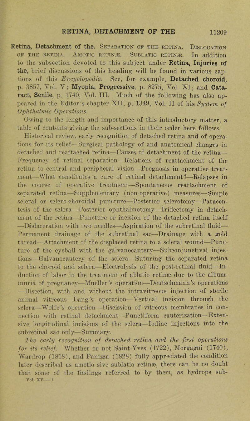 Retina, Detachment of the. Separation op the retina. Dislocation OF THE RETINA. Amotio retin^^e. Sublatio RETINAE. In addition to the subsection devoted to this subject under Retina, Injuries of the, brief discussions of this heading will be found in various cap- tions of this Encyclopedia. See, for example. Detached choroid, p. 3857, Vol. V; Myopia, Progressive, p. 8275, Vol. XI; and Cata- ract, Senile, p. 1740, Vol. III. Much of the following has also ap- peared in tlie Editor’s chapter XII, p. 1349, Vol. II of his System of Ophtha Imi c 0 per at ion s. Owing to the length and importance of this introductory matter, a table of contents giving the sub-sections in their order here follows. Historical review, early recognition of detached retina and of opera- tions for its relief—Surgical pathology of and anatomical changes in detached and reattached retina—Causes of detachment of the retina—■ Frequency of retinal separation—Relations of reattachment of the retina to central and peripheral vision—Prognosis in operative treat- ment—^AVhat constitutes a cure of retinal detachment?—Relapses in the course of operative treatment—Spontaneous reattachment of separated retina—Supplementary (non-operative) measures—Simple scleral or sclero-choroidal puncture—Posterior sclerotomy—Paracen- tesis of the sclera—Posterior ophthalmotomy—Iridectomy in detach- ment of the retina—^Puncture or incision of the detached retina itself —Dislaceration with two needles—Aspiration of the subretinal fluid— Permanent drainage of the subretinal sac—Drainage with a gold thread—Attachment of the displaced retina to a scleral wound—Punc- ture of the eyeball with the galvanocautery—Subconjunctival injec- tions—Galvanocautery of the sclera—Suturing the separated retina to the choroid and sclera—Electrolysis of the post-retinal fluid—In- duction of labor in the treatment of ablatio retinae due to the album- inuria of pregnancy—Mueller’s operation—Deutschmann’s operations —Bisection, with and without the intravitreous injection of sterile animal vitreous—Lang’s operation—Vertical incision through the sclera—^Wolfe’s operation—Discission of vitreous membranes in con- nection with retinal detachment—Punctifonn cauterization—Exten- sive longitudinal incisions of the sclera—Iodine injections into the subretinal sac only—Summary. The early recognition of detached retina and the first operations for its relief. Whether or not Saint-Yves (1722), Morgagni (1740), Wardrop (1818), and Panizza (1828) fully appreciated the condition later described as amotio sive sublatio retinae, there can be no doubt that some of the findings referred to by them, as hydrops sub- Vol. XV—1