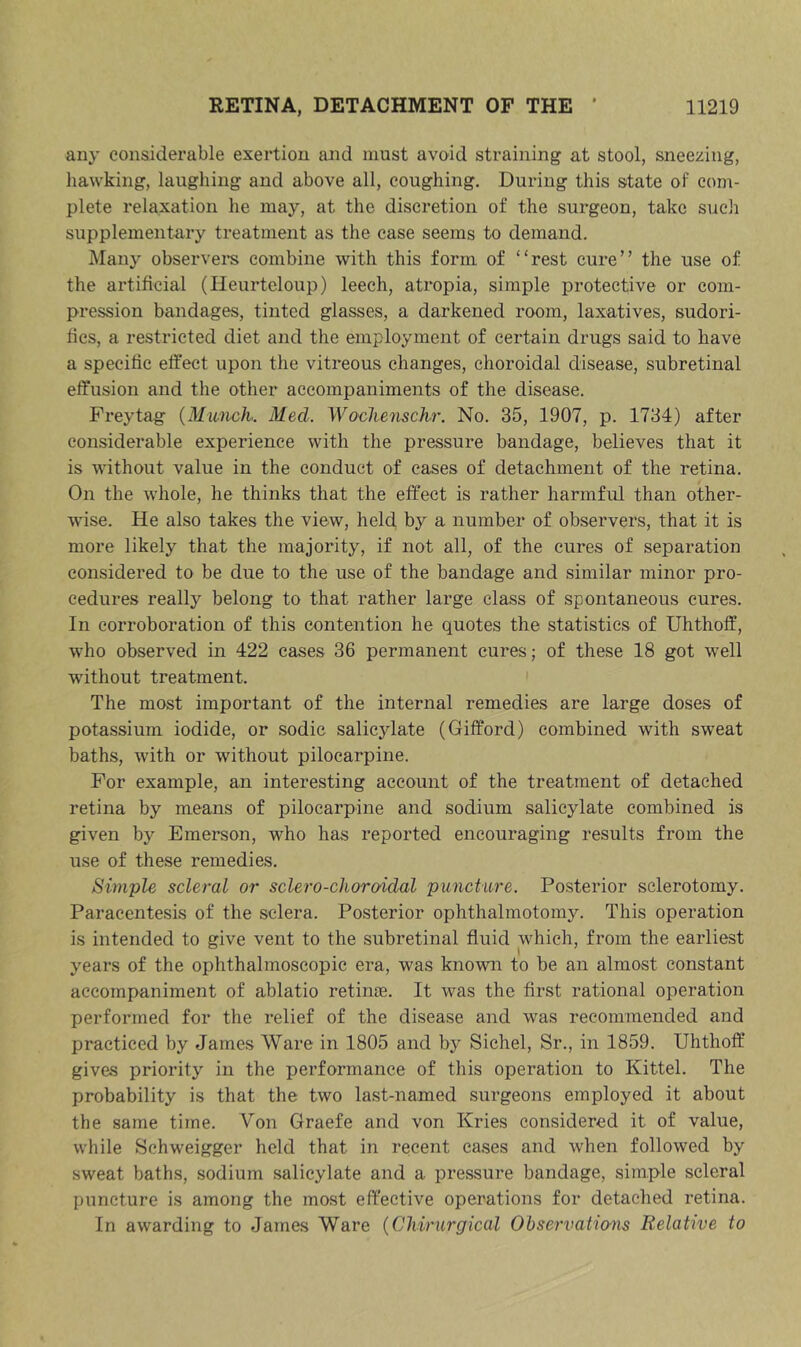 any considerable exertion and must avoid straining at stool, sneering, hawking, laughing and above all, coughing. During this state of com- plete relaxation he may, at the discretion of the surgeon, take sucli supplementary treatment as the case seems to demand. Many observere combine with this form of “rest cure” the use of the artificial (Heurtcloup) leech, atropia, simple protective or com- pression bandages, tinted glasses, a darkened room, laxatives, sudori- fics, a restricted diet and the employment of certain drugs said to have a specific effect upon the vitreous changes, choroidal disease, subretinal effusion and the other accompaniments of the disease. Frey tag {Munch. Med. Wodienschr. No. 35, 1907, p. 1734) after considerable experience with the pressure bandage, believes that it is without value in the conduct of eases of detachment of the retina. On the whole, he thinks that the effect is rather harmful than other- wise. He also takes the view, held by a number of observers, that it is more likely that the majority, if not all, of the cures of separation considered to be due to the use of the bandage and similar minor pro- cedures really belong to that rather large class of spontaneous cures. In corroboration of this contention he quotes the statistics of Uhthoff, who observed in 422 cases 36 permanent cures; of these 18 got well without treatment. ' The most important of the internal remedies are large doses of potassium iodide, or sodic salicylate (Gifford) combined with sweat baths, with or without pilocarpine. For example, an interesting account of the treatment of detached retina by means of pilocarpine and sodium salicylate combined is given bj'- Emerson, who has reported encouraging results from the use of these remedies. Simple scleral or sclero-choroidal puncture. Posterior sclerotomy. Paracentesis of the sclera. Posterior ophthalmotomy. This operation is intended to give vent to the subretinal fluid which, from the earliest years of the ophthalmoscopic era, was known to be an almost constant accompaniment of ablatio retinae. It was the first rational operation performed for the relief of the disease and was recommended and practiced by James Ware in 1805 and by Sichel, Sr., in 1859. Uhthoff gives priority in the performance of this operation to Kittel. The probability is that the two last-named surgeons employed it about the same time. Von Graefe and von Kries considered it of value, while Schweigger held that in recent ca.ses and when followed by sweat baths, sodium salicylate and a pressure bandage, simple scleral puncture is among the most effective operations for detached retina. In awarding to James Ware {Cliirurgical Observations Relative to