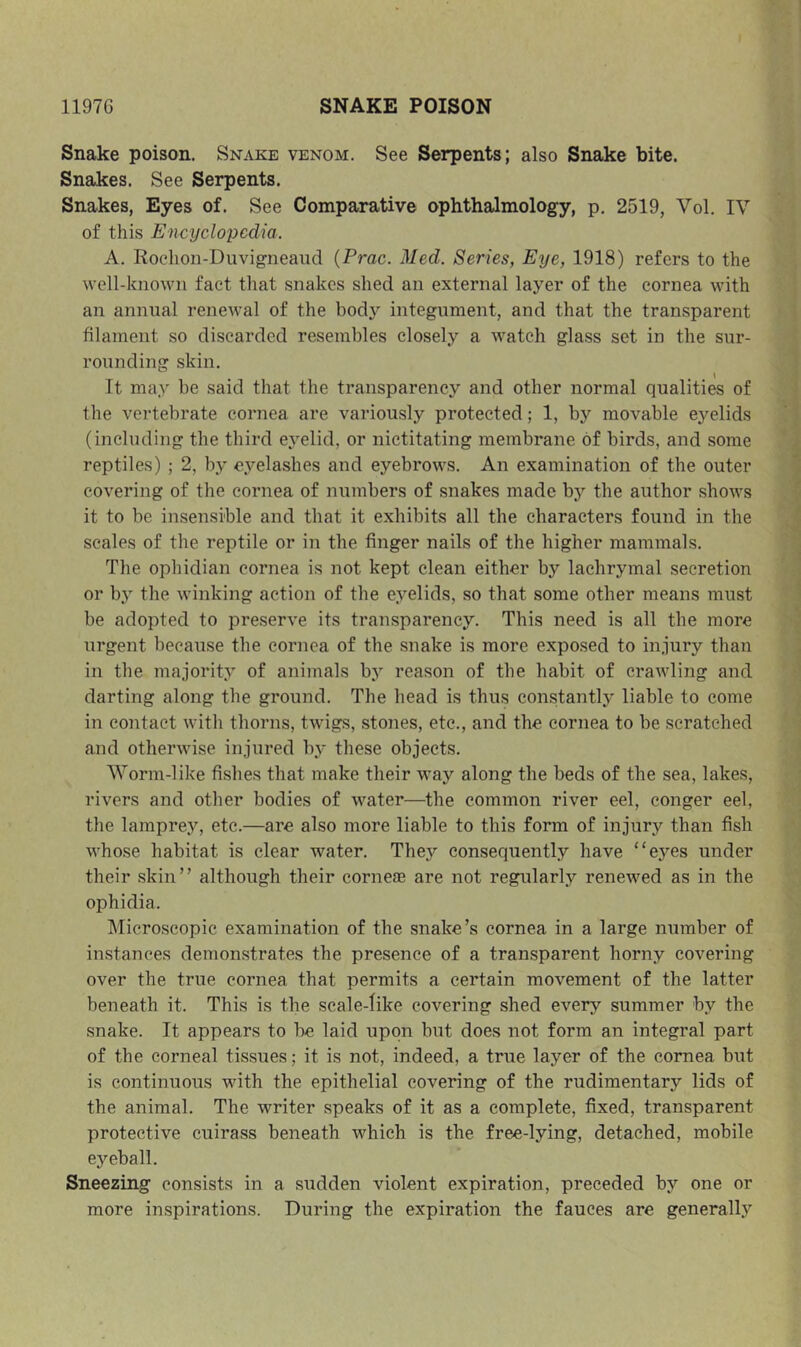 Snake poison. Snake venom. See Serpents; also Snake bite. Snakes. See Serpents. Snakes, Eyes of. See Comparative ophthalmology, p. 2519, Vol. IV of this Encyclopedia. A. Kochoii-Duvigneaud {Prac. Med. Series, Eye, 1918) refers to the well-known fact that snakes shed an external layer of the cornea with an annual renewal of the body integument, and that the transparent filament so discarded resembles closely a watch glass set in the sur- rounding skin. It may be said that the transparency and other normal qualities of the vertebrate cornea are variously protected; 1, by movable eyelids (including the third eyelid, or nictitating membrane of birds, and some reptiles) ; 2, by eyelashes and eyebrows. An examination of the outer covering of the cornea of numbers of snakes made by the author shows it to be insensible and that it exhibits all the characters found in the scales of the reptile or in the finger nails of the higher mammals. The ophidian cornea is not kept clean either by lachrymal secretion or by the winking action of the eyelids, so that some other means must be adopted to preserve its transparency. This need is all the more urgent because the cornea of the snake is more exposed to injury than in the majority of animals by reason of the habit of crawling and darting along the ground. The head is thus constantly liable to come in contact with thorns, twigs, stones, etc., and the cornea to be scratched and otherwise injured by these objects. Worm-like fishes that make their way along the beds of the sea, lakes, rivers and other bodies of water—the common river eel, conger eel, the lamprey, etc.—are also more liable to this form of injury than fish whose habitat is clear water. They consequently have “eyes under their skin” although their corneas are not regularly renewed as in the ophidia. Microscopic examination of the snake’s cornea in a large number of instances demonstrates the presence of a transparent horny covering over the true cornea that permits a certain movement of the latter beneath it. This is the scale-like covering shed every summer by the snake. It appears to be laid upon but does not form an integral part of the corneal tissues; it is not, indeed, a true layer of the cornea but is continuous with the epithelial covering of the rudimentary lids of the animal. The writer speaks of it as a complete, fixed, transparent protective cuirass beneath which is the free-lying, detached, mobile eyeball. Sneezing consists in a sudden violent expiration, preceded by one or more inspirations. During the expiration the fauces are generally