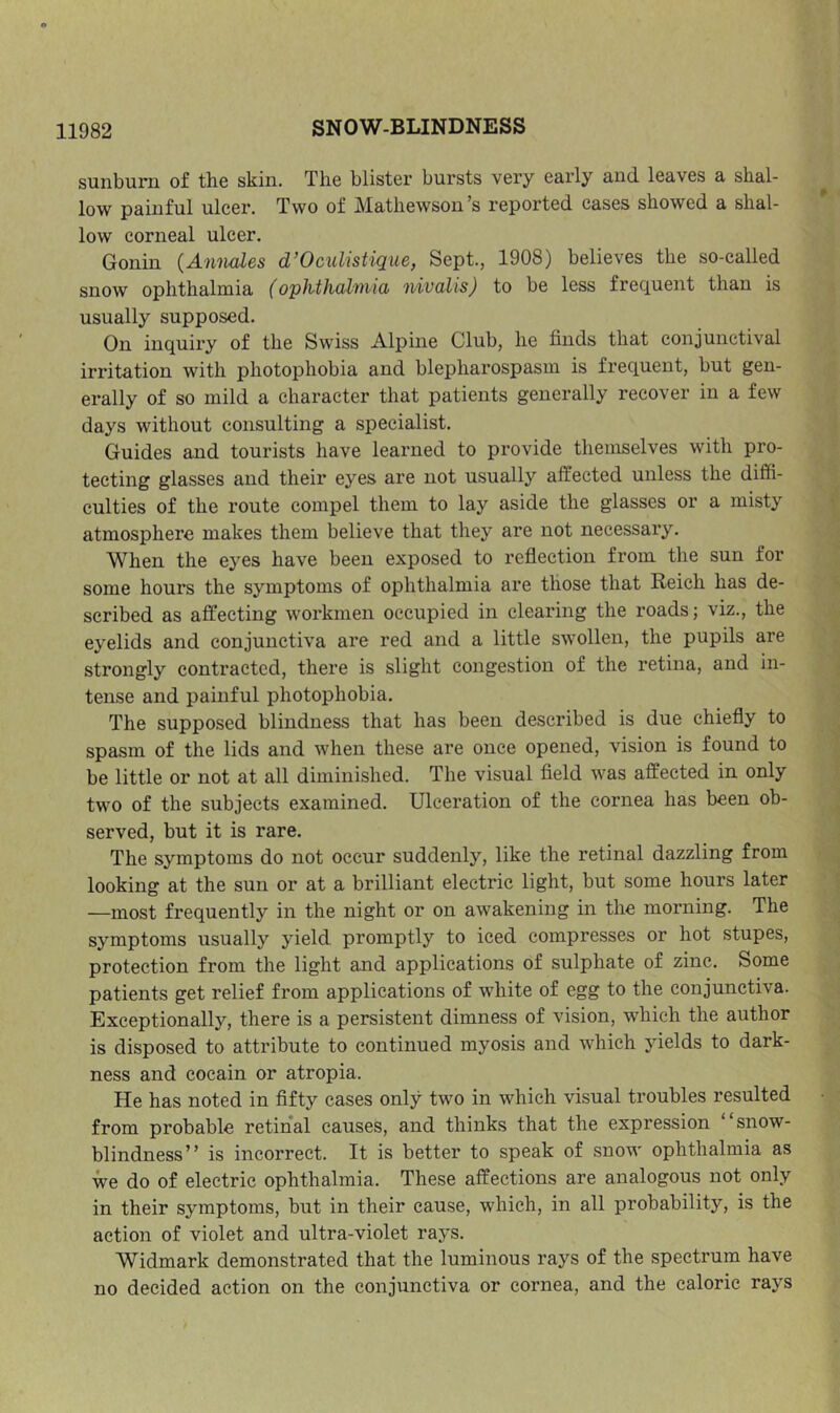 sunburn of the skin. The blister bursts very early and leaves a shal- low painful ulcer. Two of Mathewson’s reported cases showed a shal- low corneal ulcer. Gonin {Amudes d’OcuUstique, Sept., 1908) believes the so-called snow ophthalmia {ophthahnia nivalis) to be less frequent than is usually supposed. On inquiry of the Swiss Alpine Club, he finds that conjunctival irritation with photophobia and blepharospasm is frequent, but gen- erally of so mild a character that patients generally recover in a few days without consulting a specialist. Guides and tourists have learned to provide themselves with pro- tecting glasses and their eyes are not usually affected unless the diffi- culties of the route compel them to lay aside the glasses or a misty atmosphere makes them believe that they are not necessary. When the eyes have been exposed to reflection from the sun for some hours the symptoms of ophthalmia are those that Reich has de- scribed as affecting workmen occupied in clearing the roads; viz., the eyelids and conjunctiva are red and a little swollen, the pupils are strongly contracted, there is slight congestion of the retina, and in- tense and painful photophobia. The supposed blindness that has been described is due chiefly to spasm of the lids and when these are once opened, vision is found to be little or not at all diminished. The visual field was affected in only two of the subjects examined. Ulceration of the cornea has been ob- served, but it is rare. The symptoms do not occur suddenly, like the retinal dazzling from looking at the sun or at a brilliant electric light, but some hours later —most frequently in the night or on awakening in the morning. The symptoms usually yield promptly to iced compresses or hot stupes, protection from the light and applications of sulphate of zinc. Some patients get relief from applications of white of egg to the conjunctiva. Exceptionally, there is a persistent dimness of vision, which the author is disposed to attribute to continued myosis and which yields to dark- ness and cocain or atropia. He has noted in fifty cases only two in which visual troubles resulted from probable retinal causes, and thinks that the expression ‘ snow- blindness” is incorrect. It is better to speak of snow ophthalmia as we do of electric ophthalmia. These affections are analogous not only in their symptoms, but in their cause, which, in all probability, is the action of violet and ultra-violet rays. Widmark demonstrated that the luminous rays of the spectrum have no decided action on the conjunctiva or cornea, and the caloric rays