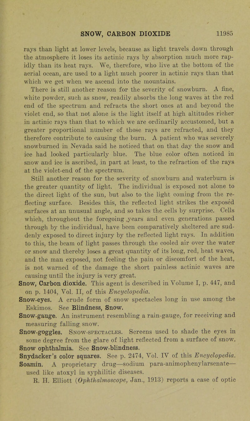 rays than light at lower levels, because as light travels dowu through the atmosphere it loses its actinic rays by absorption much more rap- idly than its heat rays. We, therefore, who live at the bottom of the aerial ocean, are used to a light much poorer in actinic rays than that which we get when we ascend into the mountains. There is still another reason for the severity of snowburn. A fine, white powder, such as snow, readily absorbs the long waves at the red end of the spectram and refracts the short ones at and beyond the violet end, so that not alone is the light itself at high altitudes richer in actinic rays than that to which we are ordinarily accustomed, but a greater proportional number of those rays are refracted, and they therefore contribute to causing the burn. A patient who was severely snowburned in Nevada said he noticed that on that day the snow and ice had looked particularly blue. The blue color often noticed in snow and ice is ascribed, in part at least, to the refraction of the rays at the violet-end of the spectrum. Still another reason for the severity of snowburn and waterburn is the greater quantity of light. The individual is exposed not alone to the direct light of the sun, but also to the light coming from the re- flecting surface. Besides this, the reflected light strikes the exposed surfaces at an unusual angle, and so takes the cells by surprise. Cells which, throughout the foregoing .years and even generations passed through by the individual, have been comparatively sheltered are sud- denly exposed to direct injury by the reflected light rays. In addition to this, the beam of light passes through the cooled air over the water or snow and thereby loses a gi’eat quantity of its long, red, heat waves, and the man exposed, not feeling the pain or discomfort of the heat, is not warned of the damage the short painless actinic waves are causing until the injury is very great. Snow, Carbon dioxide. This agent is described in Volume I, p. 447, and on p. 1404, Vol. II, of this Encyclopedia. Snow-eyes. A crude form of snow spectacles long in use among the Eskimos. See Blindness, Snow. Snow-gauge. An instrument resembling a rain-gauge, for receiving and measuring falling snow. Snow-goggles. Snow-spectacles. Screens used to shade the eyes in some degree from the glare of light reflected from a surface of snow. Snow ophthalmia. See Snow-blindness. Snydacker’s color squares. See p. 2474, Vol. IV of this Encyclopedia. Soamin. A proprietary drug—sodium para-animophenylarsenate— used like atoxyl in syphilitic diseases. R. II. Elliott {Ophlhalmoscope, Jan., 1913) reports a case of optic