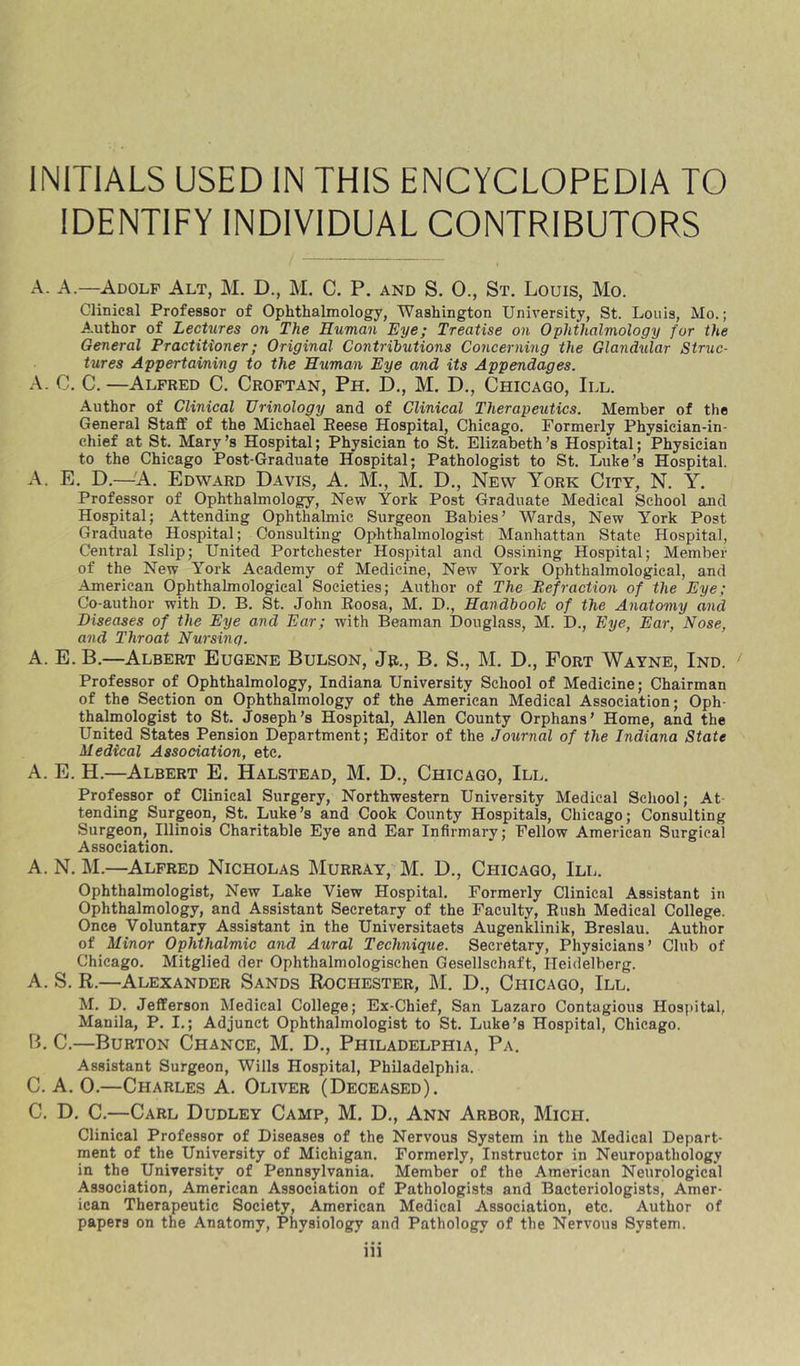 IDENTIFY INDIVIDUAL CONTRIBUTORS A. A.—Adolf Alt, M. D., M. C. P. and S. 0., St. Louis, Mo. Clinical Professor of Ophthalmology, Washington University, St. Louis, Mo.; A.uthor of Lectures on The Human Eye; Treatise on Ophthalmology for the General Practitioner; Original Contributions Concerning the Glandular Struc- tures Appertaining to the Human Eye and its Appendages. A. C. C.—Alfred C. Croftan, Ph. D., M. D., Chicago, III. Author of Clinical Urinology and of Clinical Therapeutics. Member of the General Staff of the Michael Eeese Hospital, Chicago. Formerly Physician-in- chief at St. Mary’s Hospital; Physician to St. Elizabeth’s Hospital; Physician to the Chicago Post-Graduate Hospital; Pathologist to St. Luke’s Hospital. A. E. D.—A. Edward Davis, A. M., M. D., New York City, N. Y. Professor of Ophthalmology, New York Post Graduate Medical School and Hospital; Attending Ophthalmic Surgeon Babies’ Wards, New York Post Graduate Hospital; Consulting Ophthalmologist Manhattan State Hospital, Central Islip; United Portchester Hospital and Ossining Hospital; Member of the New York Academy of Medicine, New York Ophthalmological, and American Ophthalmological Societies; Author of The Refraction of the Eye; Co-author with D. B. St. John Eoosa, M. D., HandbooTc of the Anatomy and Diseases of the Eye and Ear; with Beaman Douglass, M. D., Eye, Ear, Nose, and Throat Nursing. A. E. B.—Albert Eugene Bulson, Jr., B. S., M. D., Fort Wayne, Ind. Professor of Ophthalmology, Indiana University School of Medicine; Chairman of the Section on Ophthalmology of the American Medical Association; Oph- thalmologist to St. Joseph’s Hospital, Allen County Orphans’ Home, and the United States Pension Department; Editor of the Journal of the Indiana State Medical Association, etc. A. E. H.—Albert E. Halstead, M. D., Chicago, III. Professor of Clinical Surgery, Northwestern University Medical School; At- tending Surgeon, St. Luke’s and Cook County Hospitals, Chicago; Consulting Surgeon, Illinois Charitable Eye and Ear Infirmary; Fellow American Surgical Association. A. N. M.—Alfred Nicholas I\Iurray, M. D., Chicago, III. Ophthalmologist, New Lake View Hospital. Formerly Clinical Assistant in Ophthalmology, and Assistant Secretary of the Faculty, Eush Medical College. Once Voluntary Assistant in the Universitaets Augenklinik, Breslau. Author of Minor Ophthalmic and Aural Technique. Secretary, Physicians’ Club of Chicago. Mitglied der Ophthalmologischen Gesellschaft, Heidelberg. A. S. R.—Alexander Sands Rochester, M. D., Chicago, III, M. D. Jefferson Medical College; Ex-Chief, San Lazaro Contagious Hospital, Manila, P. I.; Adjunct Ophthalmologist to St. Luke’s Hospital, Chicago. B. C,—Burton Chance, M, D., Philadelphia, Pa. Assistant Surgeon, Wills Hospital, Philadelphia. C. A. 0.—Charles A. Oliver (Deceased). C. D. C.—Carl Dudley Camp, M. D., Ann Arbor, Mich. Clinical Professor of Diseases of the Nervous System in the Medical Depart- ment of the University of Michigan. Formerly, Instructor in Neuropathology in the University of Pennsylvania. Member of the American Neurological Association, American Association of Pathologists and Bacteriologists, Amer- ican Therapeutic Society, American Medical Association, etc. Author of papers on the Anatomy, Physiology and Pathology of the Nervous System. iii