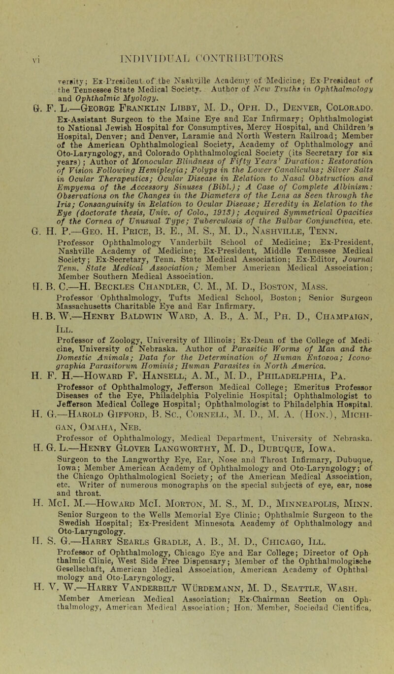 versity; Ex riesideutr.of lbe Nashville Academy of Medicine; Ex-President of the Tennessee State Medical Society, Author of New Truths in Ophthalmoloffy and Ophthalviio Myology. &. F. L.—George Franklin Libby, M. D., Oppi. D., Denver, Colorado. Ex-Assistant Surgeon to the Maine Eye and Ear Infirmary; Ophthalmologist to National Jewish Hospital for Consumptives, Mercy Hospital, and Children's Hospital, Denver; and Denver, Laramie and North Western Railroad; Member of the American Ophthalmological Society, Academy of Ophthalmology and Oto-Laryngology, and Colorado Ophthalmological Society (its Secretary for six years); Author of Monocular Blindness of Fifty Years’ Duration: Eestoration of Vision Following Hemiplegia; Polyps in the Lower Canaliculus; Silver Salts in Ocular Therapeutics; Ocular Disease in Eelation to Nasal Obstruction and Empyema of the Accessory Sinuses (Bibl.); A Case of Complete Albinism: Observations on the Changes in the Diameters of the Lens as Seen through the Iris; Consanguinity in Eelation to Ocular Disease; Heredity in Eelation to the Eye (doctorate thesis, Univ. of Colo., 1915); Acquired Symmetrical Opacities of the Cornea of Unusual Type; Tuberculosis of the Bulbar Conjunctiva, etc. G. H. P.—Geo. H. Price, B, E., J\I. S., M. D., Nashville, Tenn, Professor Ophthalmology Vanderbilt School of Medicine; Ex-President, Nashville Academy of Medicine; Ex-President, Middle Tennessee Medical Society; Ex-Secretary, Tenn. State Medical Association; Ex-Editor, Journal Tenn. State Medical Association; Member American Medical Association; Member Southern Medical Association. M. B. C.—PI. Beckles Chandler, C. M., M. D., Boston, IMass. Professor Ophthalmology, Tufts Medical School, Boston; Senior Surgeon Massachusetts Charitable Eye and Ear Infirmary. H. B. W.—Henry Baldwin Ward, A. B., A. M., Pn. D., Champaign, III. Professor of Zoology, University of Illinois; Ex-Dean of the College of Medi- cine, University of Nebraska. Author of Parasitic Worms of Man and the Domestic Animals; Data for the Determination of Human Entoeoa; Jeono- graphia Parasitorum Hominis; Human Parasites in North America. H. F. H.—Howard F. Hansell, A. M., ]\I. D., Philadelphia, Pa. Professor of Ophthalmology, Jefferson Medical College; Emeritus Professor Diseases of the Eye, Philadelphia Polyclinic Hospital; Ophthalmologist to Jefferson Medical College Hospital; Ophthalmologist to Philadelphia Hospital. II. G.—Harold Gifford, B. Sc., Cornell, M. D., M. A. (Hon.), Michi- gan, Omaha, Neb. Professor of Ophthalmology, Medical Department, University of Nebraska. H. G. L.—Henry Glover Langworthy, M. D., Dubuque, Iowa. Surgeon to the Langworthy Eye, Ear, Nose and Throat Infirmary, Dubuque, Iowa; Member American Academy of Ophthalmology and Oto-Laryngology; of the Chicago Ophthalmological Society; of the American Medical Association, etc. Writer of numerous monographs on the special subjects of eye, ear, nose and throat. H. McI. M.—Howard McI. Morton, M. S., M. D., Minneapolis, Minn. Senior Surgeon to the Wells Memorial Eye Clinic; Ophthalmic Surgeon to the Swedish Hospital; Ex-President Minnesota Academy of Ophthalmology and Oto-Laryngology. II. S. G.—Harry Searls Gradle, A. B., ]\I. D., Chicago, III. Professor of Ophthalmology, Chicago Eye and Ear College; Director of Oph thalmic Clinic, West Side Free Dispensary; Member of the Ophthalmologische Gesellschaft, American Medical Association, American Academy of Ophthal mology and Oto-Laryngology. H. V. W.—Harry V.anderbilt WUrdemann, M. D., Seattle, Wash. Member American Medical Association; Ex-Chairman Section on Oph- thalmology, American Medical .Association; Hon. Member, Sociedad Cientifica, I