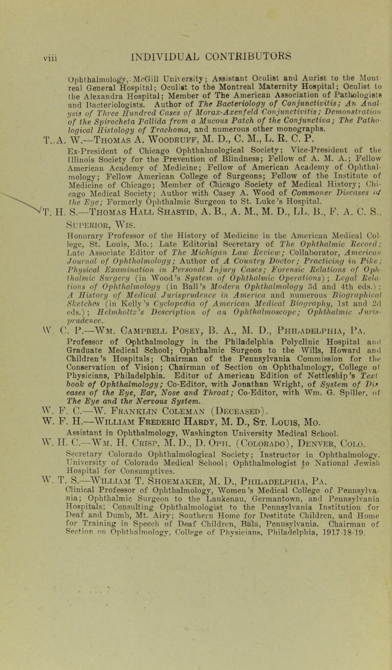 Opbthalniologj,. McGill Uuiversity; Assistant Oculist and Aurist to the Mont real General Hospital; Oculist to the Montreal Maternity Hospital; Oculist to (he Alexandra Hospital; Member of The American Association of Pathologists and Pacteriologists. Author of The Bacteriology of Conjunctivitis; An Anal ysis of Three Hundred Cases of Morax-Axenfeld Conjunctivitis; Demonstration of the Spirocheta Pallida from a Mticous Patch of the Conjunctiva; The Pat ho logical Histology of Trachoma, and numerous other monographs. T.,A. W.—Thomas A. Woodruff, M. D., C. M., L. R. C. P. Ex-President of Chicago Ophthalmological Society; Vice-President of the Illinois Society for the Prevention of Blindness; Fellow of A. M. A.; Fellow American Academy of Medicine; Fellow of American Academy of Ophthal- mology; Fellow American College of Surgeons; Fellow of the Institute of Medicine of Chicago; Member of Cliicago Society of Medical History; Chi- cago Medical Society; Author with Casey A. Wood of Commoner Diseases «/ the Eye; Formerly Ophthalmic Surgeon to St. Luke’s Hospital. T. M. S.—Thomas Hall Shastid, A. B., A. M., M. D., LL. B., F. A. C. S.. SUFERIOR, WiS. Honorary Professor of the History of Medicine in the American Medical Col- lege, St. Louis, Mo.; Late Editorial Secretary of The Ophthalmic Becord; Late Associate Editor of The Michigan Law Review; Collaborator, American Journal of Ophthalmology; Author of A Country Doctor; Practicing in Pike: Physical Examination in Personal Injury Cases; Forensic Relations of Oi^h- thalmic Surgery (in Wood’s System of Ophthalmic Operations); Legal Rela- tions of Ophthalmology (in Ball’s Modern Ophthalmology 3d and 4th eds.) ; A History of Medical Jurisprudence in America and numerous Biographical Sketches (in Kelly’s Cyclopedia of American Medical Biography, 1st and 2(1 eds.); Helmholtz’s Description of an Ophthalmoscope; Ophthalmic Juris- prudence. \V. C. P.—Wm. Campbell Posey, B, A., M. D., Philadelphia, Pa. Professor of Ophthalmology in the Philadelphia Polyclinic Hospital and Graduate Medical School; Ophthalmic Surgeon to the Wills, Howard and Children’s Hospitals; Chairman of the Pennsylvania Commission for the Conservation of Vision; Chairman of Section on Ophthalmology, College ol Physicians, Philadelphia. Editor of American Edition of Nettleship’s Text booh of Ophthalmology; Co-Editor, with Jonathan Wright, of System of Dis eases of the Eye, Ear, Nose and Throat; Co-Editor, with Wm. G. Spiller, of The Eye and the Nervous System. W. F. C.—W. Franklin Coleman (Deceased). W. F. H.—William Frederic Hardy, M. D., St. Louis, Mo. Assistant in Ophthalmology, Washington University Medical School. W. II. C.—Wm. H. Crisp, M. D., D. Oph. (Colorado), Denver, Colo. Secretary Colorado Ophthalmological Society; Instructor in Ophthalmology, University of Colorado Medical School; Ophthalmologist to National Jewdsh Hospital for Consumptives. W. T. S.—William T. Shoemaker, M. D., Philadelphia, Pa. Clinical Professor of Ophthalmology, Women’s Medical College of Pennsylva- nia; Ophthalmic Surgeon to the Lankenau, Germantown, and Pennsylvania Hospitals; Consulting Ophthalmologist to the Pennsylvania Institution for Deaf and Dumb, Mt. Airy: Southern Home for Destitute Children, and Home for Training in Speech of Deaf Children, Bala, Pennsylvania. Chairman of Section on Ophthalmology, College of Physicians, Philadelphia, 1917-18-19.