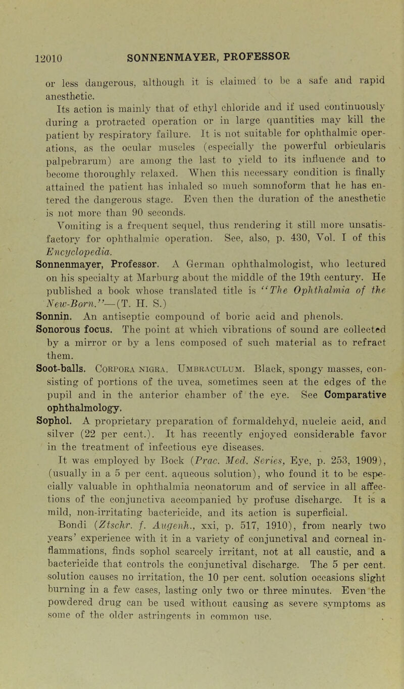 or less daugerous, although it is claimed to be a safe aud rapid anesthetic. Its action is mainly that of ethyl chloride and if used continuously during a protracted operation or in large quantities may kill the patient by respiratory failure. It is not suitable for ophthalmic oper- ations, as the ocular muscles (especially the powerful orbicularis palpebrarum) are among the last to yield to its influence and to become thoroughly relaxed. When this necessary condition is finally attained the patient has inhaled so much somnoform that he has en- tered the daugerous stage. Even then the duration of the anesthetic is not more than 90 seconds. Vomiting is a frequent sequel, thus rendering it still more unsatis- factor.y for ophthalmic operation. See, also, p. 430, Vol. I of this Encyclopedia,. Sonnenmayer, Professor. A German ophthalmologist, who lectured on his specialty at Marburg about the middle of the 19th centur3^ He published a book whose translated title is “The Ophthalmia of the Neiv-Born/>—{T. H. S.) Sonnin. An antiseptic compound of boric acid and phenols. Sonorous focus. The point at Avhich vibrations of sound are collected by a mirror or by a lens composed of such material as to refract them. Soot-balls. Corpora nigra. Umbraculum. Black, spongy masses, con- sisting of portions of the uvea, sometimes seen at the edges of the pupil and in the anterior chamber of the eye. See Comparative ophthalmology. Sophol. A proprietary preparation of fornialdehyd, nucleic acid, and silver (22 per cent.). It has recently enjoyed considerable favor in the treatment of infectious eye diseases. It was employed ly Bock {Prac. Med. Series, Eye, p. 253, 1909), (usually in a 5 per cent, aqueous solution), who found it to be espe- cially valuable in ophthalmia neonatorum and of service in all affec- tions of the conjunctiva accompanied by profuse discharge. It is a mild, non-irritating bactericide, and its action is superficial. Bondi {Ztschr. f. AugenJi., xxi, p. 517, 1910), from nearly two years’ experience with it in a variety of conjunctival and corneal in- flammations, finds sophol scarcely irritant, not at all caustic, and a bactericide that controls the conjunctival discharge. The 5 per cent, solution causes no irritation, the 10 per cent, solution occasions slight burning in a few cases, lasting only two or three minutes. Even the powdered drug can be used without causing as severe symptoms as some of the older astringents in common use.