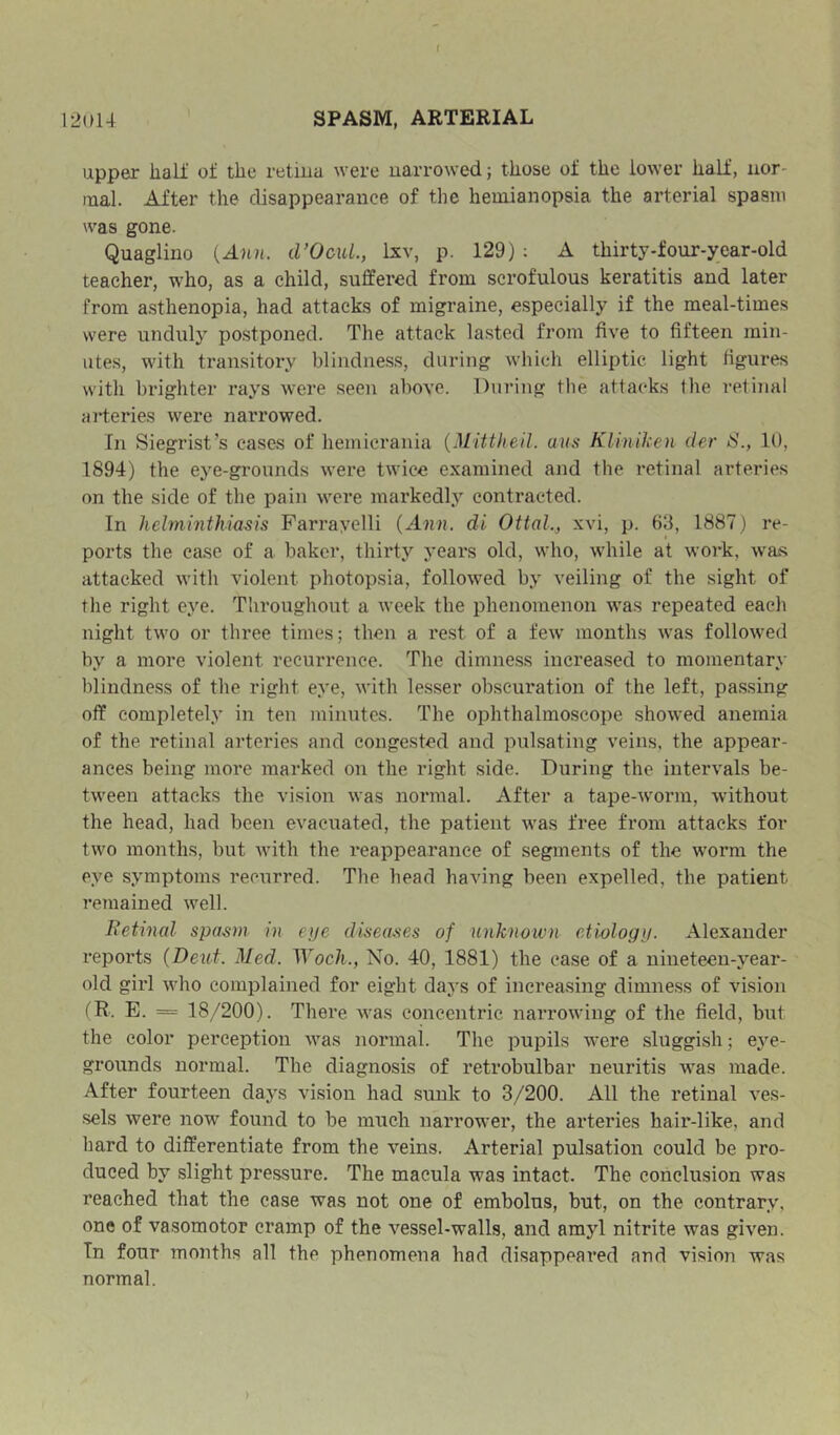 upper liali’ of the retiua were narrowed; those of the lower half, uor- mal. After the disappearance of the hemianopsia the arterial spasm was gone. Quaglino (Ana. d’OcuL, Lsv, p. 129) ; A thirty-four-year-old teacher, who, as a child, suffered from scrofulous keratitis and later from asthenopia, had attacks of migraine, especially if the meal-times were unduly postponed. The attack lasted from five to fifteen min- utes, with transitory blindness, during which elliptic light figures with brighter rays were seen above. During the attacks the retinal arteries were narrowed. In Siegrist’s cases of hemicrania {Mittlieil. uus Kliniken der S., 10, 1894) the eye-grounds were twice examined and the retinal arteries on the side of the pain were markedly contracted. In helminthiasis Farrayelli {Ann. di Ottal., xvi, p. 63, 1887) re- ports the case of a baker, thirty years old, who, while at woi'k, wajs attacked with violent photopsia, followed by veiling of the sight of the right eye. Throughout a week the phenomenon was repeated each night two or three times; then a rest of a few months was followed by a more violent recurrence. The dimness increased to momentary blindness of the right eye, with lesser obscuration of the left, passing off completely in ten minutes. The ophthalmoscope showed anemia of the retinal arteries and congested and pulsating veins, the appear- ances being more marked on the right side. During the intervals be- tween attacks the vision was normal. After a tape-worm, without the head, had been evacuated, the patient was free from attacks for two months, but with the reappearance of segments of the worm the eye symptoms recurred. The bead having been expelled, the patient remained well. Retinal spasm in eye diseases of unknown etiology. Alexander reports (Dent. Med. Woch., No. 40, 1881) the case of a nineteen-year- old girl who complained for eight days of increasing dimness of vision (R. E. = 18/200). There was concentric narrowing of the field, but the color perception was normal. The pupils were sluggish; eye- grounds normal. The diagnosis of retrobulbar neuritis was made. After fourteen days vision had sunk to 3/200. All the retinal ves- sels were now found to be much narrower, the arteries hair-like, and hard to differentiate from the veins. Arterial pulsation could be pro- duced by slight pressure. The macula was intact. The conclusion was reached that the case was not one of embolus, but, on the contrary, one of vasomotor cramp of the vessel-walls, and amyl nitrite was given. In four months all the phenomena had disappeared and vision was normal.