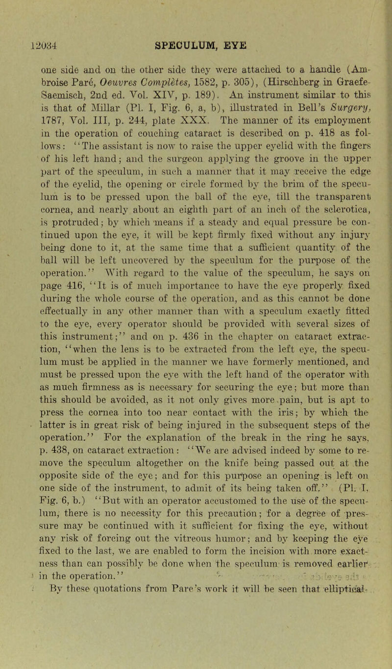 one side and on tlie other side they were attached to a handle (Ani- broise Pare, Oeuvres Completes, 1582, p. 305), (Hirschberg in Graefe- Saemisch, 2nd ed. Vol. XIV, p. 189). An instrument similar to this is that of Millar (PL I, Fig. 6, a, h), illustrated in Bell’s Surgery, 1787, Vol. Ill, p. 244, plate XXX. The manner of its employment in the operation of couching cataract is described on p. 418 as fol- lows: “The assistant is now to raise the upper eyelid with the fingers of his left hand; and the surgeon applying the groove in the upper part of the speculum, in such a manner that it may receive the edge of the eyelid, the opening or circle formed by the brim of the specu- lum is to be pressed upon the ball of the eye, till the transparent cornea, and nearly about an eighth part of an inch of the sclerotica, is protruded; by which means if a steady and eciual pressure be con- tinued upon the eye, it will be kept firmly fixed without any injury being doiie to it, at the same time that a sufficient quantity of the hall will be left uncovered by the speculum for the purpose of the operation.” AVith regard to the value of the speculum, he says on page 416, “It is of much importance to have the eye properly fixed during the whole course of the operation, and as this cannot be done effectually in any other manner than with a speculum exactly fitted to the eye, every operator should be provided with several sizes of this instrument;” and on p. 436 in the chapter on cataract extrac- tion, “when the lens is to be extracted from the left eye, the specu- lum must be applied in the manner we have formerly mentioned, and must be pressed upon the eye with the left hand of the operator with as much firmness as is necessary for securing the eye; but more than this should be avoided, as it not only gives more .pain, but is apt to press the cornea into too near contact with the iris; by which the ■ latter is in great risk of being injured in the subsequent steps of the' operation.” For the explanation of the break in the ring he says, p. 438, on cataract extraction: “AYe are advised indeed by some to re- move the speculum altogether on the knife being passed out at the opposite side of the eye; and for this purpose an opening is left on one side of the instrument, to admit of its being taken off.” (PI. I, Fig, 6, b.) “But with an operator accustomed to the use of the specu- lum, there is no necessity for this precaution; for a degriee of pres- sure may be continued with it sufficient for fixing the eye, without any risk of forcing out the vitreous humor; and by keeping the eye fixed to the last, we are enabled to form the incision with more exact- ness than can possibly be done when the speculum is removed earlier 3 in the operation.” _ *?:•'.«?• By these quotations from Parc’s work it will be seen that elliptical-