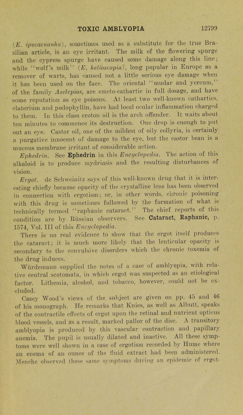 {E. ipecacuanha), sometimes used as a substitute for the true Bra- zilian article, is an eye irritant. The milk of the flowering spurge and the cypress spurge have caused some damage along this line; while “wolf’s milk” {E. helioscopiu), long popular in Europe as a remover of warts, has caused not a little serious eye damage when it has been used on the face. The oriental “mudar and yercum,” of the family Asclepias, are emeto-cathartic in full dosage, and have some reputation as eye poi.soiis. At least two well-known cathartics, elaterium and podophyllin, have had local ocular inflammation charged to them. In this class croton oil is the arch offender. It waits about ten minutes to commence its destruction. One drop is enough to put out an e^’e. Castor oil, one of the mildest of oily collyria, is certainly a purgative innocent of damage to the eye, but the castor bean is a mucous membrane irritant of considerable action. Ephedrin. See Ephedrin in this Encyclopedia. The action of this alkaloid is to produce mydriasis and the resulting disturbances of vision. Ergot, de Schweinitz says of this well-known drug that it is inter- esting chiefly because opacity of the crystalline lens has been observed in connection with ergotism; or, in other words, chronic poisoning with this drug is sometimes followed by the formation of what is technically termed “raphanic cataract.” The chief reports of this condition are by Russian observers. See Cataract, Raphanic, p. 1574, Vol. Ill of this Encyclopedia. There is no real evidence to show that the ergot itself product's the cataract; it is much more likely that the lenticular opacity is secondary to the convulsive disorders which the chronic toxemia of the drug induces. Wiirdemann supplied the notes of a case of amblyopia, with rela- tive central scotomata, in which ergot was suspected as an etiological factor. Lithemia, alcohol, and tobacco, however, could not be ex- cluded. Casey Wood’s views of the subject are given on pp. 45 and 46 of his monograph. He remarks that Knies, as well as Albutt, speaks of the contractile effects of ergot upon the retinal and nutrient opticuis blood vessels, and as a result, marked pallor of the disc. A transitory amblyopia is produced by this vascular contraction and papillary anemia. The pupil is usually dilated and inactive. All these symp- toms were well shown in a case of ergotism recorded by Hume where an enema of an ounce of the tli.iid extract had been administered. IMenche observed these same symptoms during an epiflemie of ergot-