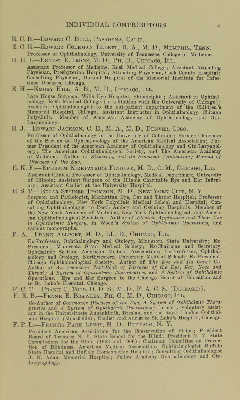 E. C. B.—Edward C. Bull, Pasadena, Calif. E. C. E.—Edward Coleman Ellett, B. A., M. D., Memphis, Tenn. Professor of Ophthalmology, University of Tennessee, College of Medicine. E. E. I.—Ernest E. Irons, M. D., Ph. D., Chicago, III. Assistant Professor of Medicine, Push Medical College; Assistant Attending Physician, Presbyterian Hospital; Attending Physician, Cook County Hospital; Consulting Physician, Durand Hospital of the Memorial Institute for Infec- tious Diseases, Chicago. E. H.—Emory Hill, A. B,, M. D., Chicago, III. Late House Surgeon, Wills Eye Hospital, Philadelphia; Assistant in Ophthal- mology, Push Medical College (in affiliation with the University of Chicago); Assistant Ophthalmologist to the out-patient department of the Children’s Memorial Hospital, Chicago; Assistant Instructor in Ophthalmology, Chicago Polyclinic. Member of American Academy of Ophthalmology and Oto- Laryngology. E. J.—Edward Jackson, C. E., M. A., M. D., Denver, Colo. Professor of Ophthalmology in the University of Colorado; Former Chairman of the Section on Ophthalmology of the American Medical Association; For- mer President of the American Academy of Ophthalmology and Oto-Laryngol- ogy; The American Ophthalmological Society, and The American Academy of Medicine. Author of Skiascopy and its Practical Application; Manual of Diseases of the Eye. E. K. F.—Ephraim Kirkpatrick Findlay, M. D., C. M., Chicago, III. Assistant Clinical Professor of Ophthalmology, Medical Department, University of Illinois; Assistant Surgeon of the Illinois Charitable Eye and Ear Infirm- ary; Assistant Oculist at the University Hospital. E. S. T.—Edgar Steiner Thomson, M. D., New York City, N. Y. Surgeon and Pathologist, Manhattan Eye, Ear and Throat Hospital; Professor of Ophthalmology, New York Polyclinic Medical School and Hospital; Con- sulting Ophthalmologist to Perth Amboy and Ossining Hospitals; Member of the New York Academy of Medicine, New York Ophthalmological, and Ameri- can Ophthalmological Societies. Author of Electric Appliances and Their Use in Ophthalmic Surgery, in Wood’s System of Ophthalmic Operations, and various monographs. F. A.—Frank Allport, M. D., LL. D., Chicago, III. Ex-Professor, Ophthalmology and Otology, Minnesota State University; Ex- President, Minnesota State Medical Society; Ex-Chairman and Secretary, Ophthalmic Section, American Medical Association; Ex-Professor, Ophthal- mology and Otology, Northwestern University Medical School; Ex-President, Chicago Ophthalmological Society. Author of The Eye and Its Care; Co- Author of An American Text-Book of Diseases of the Eye, Ear, Nose and Throat; A System of Ophthalmic Therapeutics, and A System of Ophthalmic Operations. Eye and Ear Surgeon to the Chicago Board of Education and to St. Luke’s Hospital, Chicago. F. C. T.—Frank C. Todd, D. D. S., M. D., F. A. C. S. (Deceased). F. E. B.—Frank E. Brawley, Ph. G., M. D., Chicago, III, Co-Author of Commoner Diseases of the Eye, A System of Ophthalmic Thera- peutics and A System of Ophthalmic Operations; formerly voluntary assist- ant in the Universitaets Augenklinik, Breslau, and the Royal London Ophthal- mic Hospital (Moorfields) ; Oculist and Aurist to St. Luke’s Hospital, Chicago. F. P. L.—Francis Park Lewis, M. D., Buffalo, N. Y. President American Association for the Conservation of Vision; President Board of Trustees N. Y. State School for the Blind; President N. Y. State Commissions for the Blind (1903 and 1906); Chairman Committee on Preven- tion of Blindness, American Medical Association; Ophthalmologist Buffalo State Hospital and Buffalo Homeopathic Hos])ital; Consulting Ophthalmologist J. N. Adam Memorial Hospital; Fellow Academy Ophthalmology and Oto- Laryngology.