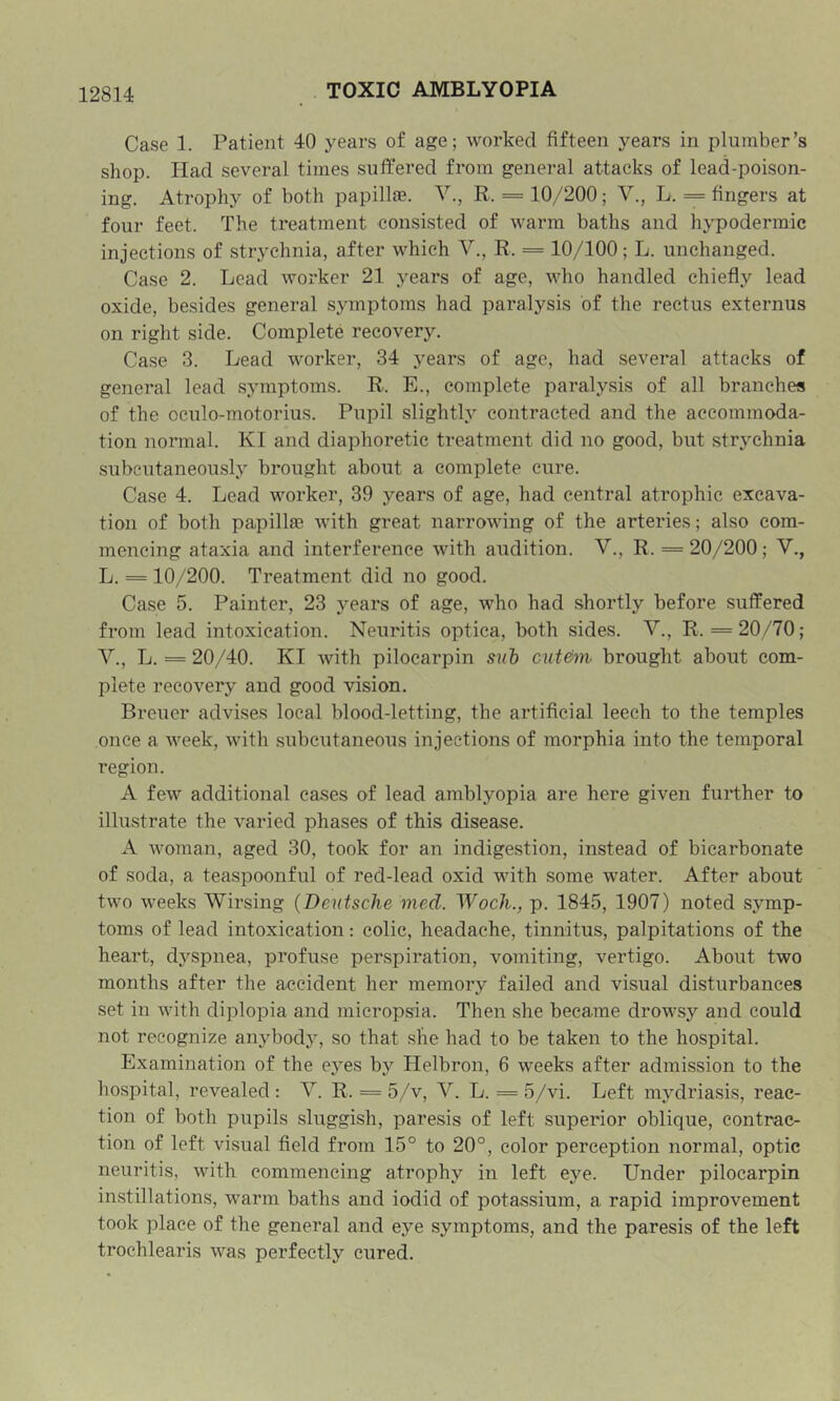 Case 1. Patient 40 years of age; worked fifteen years in plumber’s shop. Had several times suffered from general attacks of lead-poison- ing. Atrophy of both papillae. Y., R. = 10/200; V., L. = fingers at four feet. The treatment consisted of warm baths and hypodermic injections of strychnia, after which V., R. = 10/100; L. unchanged. Case 2. Lead worker 21 years of age, who handled chiefly lead oxide, besides general symptoms had paralysis of the rectus externus on right side. Complete recover3\ Case 3. Lead worker, 34 years of age, had several attacks of general lead symptoms. R. E., complete paralysis of all branches of the oeulo-motorius. Pupil slightly contracted and the accommoda- tion normal. KI and diaphoretic treatment did no good, but strychnia subcutaneously brought about a complete cure. Case 4. Lead worker, 39 years of age, had central atrophic excava- tion of both papillae with great narrowing of the arteries; also com- mencing ataxia and interference with audition. Y., R. = 20/200; Y., L. = 10/200. Treatment did no good. Case 5. Painter, 23 years of age, who had shortly before suffered from lead intoxication. Neuritis optica, both sides. Y., R. =20/70; Y., L. = 20/40. KI with pilocarpin suh cut&m- brought about com- plete recovery and good vision. Breuer advises local blood-letting, tbe artificial leech to the temples once a week, with subcutaneous injections of morphia into the temporal region. A few additional eases of lead amblyopia are here given further to illustrate the varied phases of this disease. A woman, aged 30, took for an indigestion, instead of bicarbonate of soda, a teaspoonful of red-lead oxid with some water. After about two weeks Wirsing {Deutsche med. Woch., p. 1845, 1907) noted symp- toms of lead intoxication: colic, headache, tinnitus, palpitations of the heart, dyspnea, profuse perspiration, vomiting, vertigo. About two months after the accident her memory failed and visual disturbances set in with diplopia and micropsia. Then she became droM'sy and could not recognize anybody, so that slie had to be taken to the hospital. Examination of the eyes by Helbron, 6 weeks after admission to the hospital, revealed: Y. R. = 5/v, Y. L. = 5/vi. Left mydriasis, reac- tion of both pupils sluggish, paresis of left superior oblique, contrac- tion of left visual field from 15° to 20°, color perception normal, optic neuritis, with commencing atrophy in left eye. Under pilocarpin instillations, warm baths and iodid of potassium, a rapid improvement took place of the general and eye symptoms, and the paresis of the left trochlearis was perfectly cured.