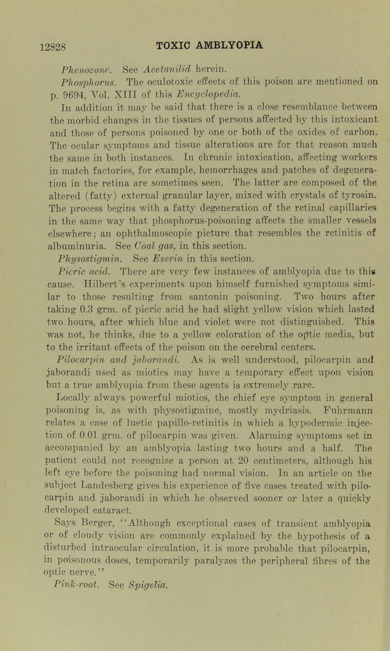 Phenozonc. See AcetaniUd herein. Phospliorns. The oculotoxic effects of this poison are mentioned on p. 9694, Vol. XIII of this Encyclopedia. In addition it may be said that there is a close resemblance between the morbid changes in the tissues of persons affected by this intoxicant and those of persons poisoned by one or both of the oxides of carbon. The ocular symptoms and tissue alterations are for that reason much the same in both instances. In chronic intoxication, affecting workers in match factories, for example, hemorrhages and patches of degenera- tion in the retina are sometimes seen. The latter are composed of the altered (fatty) external granular layer, mixed with crystals of tyrosin. The process begins with a fatty degeneration of the retinal capillaries in the same way that phosphorus-poisoning affects the smaller vessels elsewhere; an ophthalmoscopic picture that resembles the retinitis of albuminuria. See Coal gas, in this section. Pliysostigmin. See Eserin in this section. Picric acid. There are very few instances of amblyopia due to this cause. Hilbert’s experiments upon himself furnished symptoms simi- lar to those resulting from santonin poisoning. Two hours after taking 0.3 grm. of picric acid he had slight yellow vision which lasted two hours, after which blue and violet were not distinguished. This was not, he thinks, due to a yellow coloration of the optic media, but to the irritant effects of the poison on the cerebral centers. Pilocarpin and jahorandi. As is well understood, pilocarpin and jaborandi used as miotics may have a temporary effect upon vision but a true ambhmpia from these agents is extremely rare. Locally always powerful miotics, the chief eye sjauptom in general poisoning is, as with phj’sostigmine, mostly mydriasis. Fuhrmann relates a case of luetic papillo-retinitis in which a hypodermic injec- tion of 0.01 grm. of pilocarpin was given. Alarming symptoms set in accompanied hy an amblyopia lasting two hours and a half. The patient could not recognize a person at 20 centimeters, although his left eye before the poisoning had normal vision. In an article on the subject Landesberg gives his experience of five cases treated with pilo- carpin and jaborandi in which he observed sooner or later a quickly developed cataract. Says Berger, ‘'Although exceptional cases of transient amblyopia or of cloudy vision are commonly explained by the hypothesis of a disturbed intraocular circulation, it is more probable that pilocai’pin, in poisonous doses, temporarily paralyzes the peripheral fibres of the optic nerve.” Pink-root. See Spigelia: