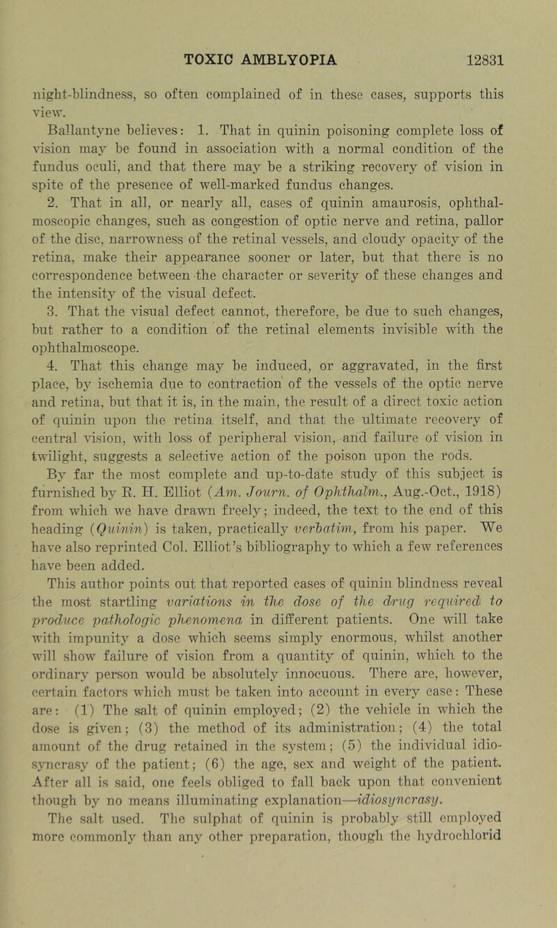 night-blindness, so often complained of in these cases, supports this view. Ballantvne believes: 1. That in quinin poisoning complete loss of vision may be found in association with a normal condition of the fundus oculi, and that there may be a striking recovery of vision in spite of the presence of well-marked fundus changes. 2. That in all, or nearly all, cases of quinin amaurosis, ophthal- moscopic changes, such as congestion of optic nerve and retina, pallor of the disc, narrowness of the retinal vessels, and cloudy opacity of the retina, make their appearance sooner or later, but that there is no correspondence between the character or severity of these changes and the intensity of the visual defect. 3. That the visual defect cannot, therefore, be due to such changes, but rather to a condition of the retinal elements invisible with the ophthalmoscope. 4. That this change may be induced, or aggravated, in the first place, by ischemia due to contraction of the vessels of the optic nerve and retina, but that it is, in the main, the result of a direct toxic action of quinin upon the retina itself, and that the ultimate recovery of central fusion, with loss of peripheral vision, and failure of vision in twilight, suggests a selective action of the poison upon the rods. By far the most complete and up-to-date study of this subject is furnished by R. H. Elliot {Am. Journ. of Ophthalm., Aug.-Oct., 1918) from which we have drawn freely; indeed, the text to the end of this heading {Quinin) is taken, practically verhaiim, from his paper. We have also reprinted Col. Elliot’s bibliography to which a few references have been added. This author points out that reported cases of quinin blindness reveal the most startling variations in the dose of the drug required to produce pathologic phenomena in different patients. One will take with impunity a dose which seems simply enormous, whilst another will show failure of vision from a quantity of quinin, which to the ordinary person would be absolutely innocuous. There are, however, certain factors which must be taken into account in every ease: These are: (1) The salt of quinin employed; (2) the vehicle in which the dose is given; (3) the method of its administration; (4) the total amount of the drug retained in the system; (5) the individual idio- sjTicrasy of the patient; (6) the age, sex and weight of the patient. After all is said, one feels obliged to fall back upon that convenient though by no means illuminating explanation—idiosyncrasy. The salt u-sed. The sulphat of quinin is probably still employed more commonly than any other preparation, though the hydrochlorid