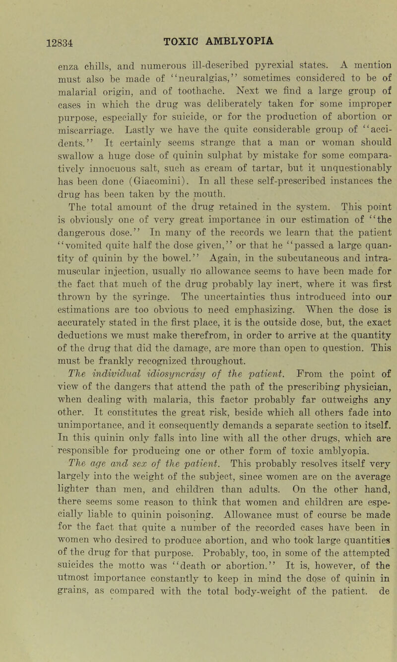 enza chills, and numerous ill-described pyrexial states. A mention must also be made of “neuralgias,” sometimes considered to be of malarial origin, and of toothache. Next we find a large group of eases in which the drug was deliberately taken for some improper purpose, especially for suicide, or for the production of abortion or miscarriage. Lastly we have the quite considerable group of “acci- dents.” It certainly seems strange that a man or woman should swallow a huge dose of quinin sulphat by mistake for some compara- tively innocuous salt, such as cream of tartar, but it unquestionably has been done (Giacomini). In all these self-prescribed instances the drug has been taken by the mouth. The total amount of the drug retained in the sj'^stem. This point is obviously one of very gi’eat importance in our estimation of “the dangerous dose.” In many of the records we learn that the patient “vomited quite half the dose given,” or that he “passed a large quan- tity of quinin by the bowel.” Again, in the subcutaneous and intra- muscular injection, usually rlo allowance seems to have been made for the fact that much of the drug probably lay inert, where it was first thrown by the syringe. The uncertainties thus introduced into our estimations are too obvious to need emphasizing. When the dose is accurately stated in the first place, it is the outside dose, but, the exact deductions we must make therefrom, in order to arrive at the quantity of the drug that did the damage, are more than open to question. This must be frankly recognized throughout. The individnal 'idiosyncrasy of the patient. From the point of view of the dangers that attend the path of the prescribing physician, when dealing with malaria, this factor probably far outweighs any other. It constitutes the great risk, beside which all others fade into unimportance, and it consequently demands a separate section to itself. In this quinin only falls into line with all the other drugs, which are responsible for producing one or other form of toxic amblyopia. The age and sex of the patient. This probably resolves itself very largely into the weight of the subject, since women are on the average lighter than men, and children than adults. On the other hand, there seems some reason to think that women and children are espe- cially liable to quinin poisoning. Allowance must of course be made for the fact that quite a number of the recorded cases have been in women who desired to produce abortion, and who took large quantities of the drug for that purpose. Probably, too, in some of the attempted suicides the motto was “death or abortion.” It is, however, of the utmost importance constantly to keep in mind the dose of quinin in grains, as compared with the total body-weight of the patient, de