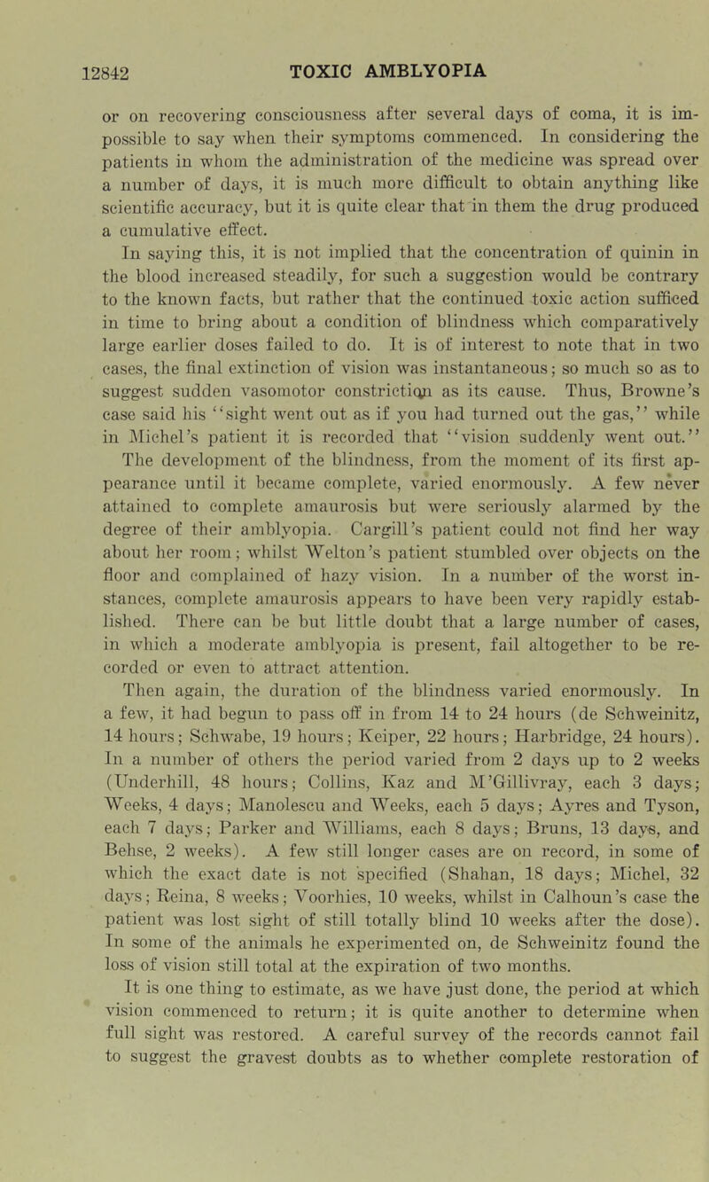 or on recovering consciousness after several days of coma, it is im- possible to say when their symptoms commenced. In considering the patients in whom the administration of the medicine was spread over a number of days, it is much more difficult to obtain anything like scientific accuracy, but it is quite clear that in them the drug produced a cumulative effect. In saying this, it is not implied that the concentration of quinin in the blood increased steadily, for such a suggestion would be contrary to the known facts, but rather that tlie continued toxic action sufficed in time to bring about a condition of blindness which comparatively large earlier doses failed to do. It is of interest to note that in two cases, the final extinction of vision was instantaneous; so much so as to suggest sudden vasomotor constriction as its cause. Thus, Browne’s case said his “sight went out as if you had turned out the gas,” while in Michel’s patient it is recorded that “vision suddenly went out.” The development of the blindness, from the moment of its first ap- pearance until it became complete, varied enormously. A few never attained to complete amaurosis but were seriously alarmed by the degree of their amblyopia. Cargill’s patient could not find her way about her room; whilst Welton’s patient stumbled over objects on the floor and complained of hazy vision. In a number of the worst in- stances, complete amaurosis appears to have been very rapidly estab- lished. There can be but little doubt that a large number of cases, in which a moderate amblyopia is present, fail altogether to be re- corded or even to attract attention. Then again, the duration of the blindness varied enormously. In a few, it had begun to pass off in from 14 to 24 hours (de Schweinitz, 14 hovirs; Schwabe, 19 hours; Keiper, 22 hours; Harbridge, 24 hours). In a number of others the period varied from 2 days up to 2 weeks (Underhill, 48 hours; Collins, Kaz and M’Gillivray, each 3 days; Weeks, 4 days; Manolescu and Weeks, each 5 days; Ayres and Tyson, each 7 days; Parker and Williams, each 8 days; Bruns, 13 days, and Behse, 2 weeks). A few still longer cases are on record, in some of which the exact date is not specified (Shahan, 18 days; Michel, 32 days; Reina, 8 weeks; Voorhies, 10 weeks, whilst in Calhoun’s case the patient was lost sight of still totally blind 10 weeks after the dose). In some of the animals he experimented on, de Schweinitz found the loss of vision still total at the expiration of two months. It is one thing to estimate, as we have just done, the period at which vision commenced to return; it is quite another to determine when full sight was restored. A careful survey of the records cannot fail to suggest the gravest doubts as to whether complete restoration of