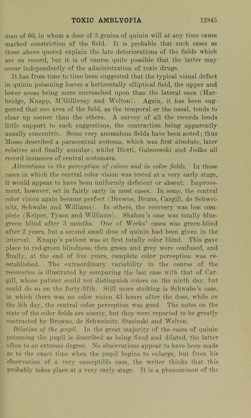 man of 60, in whom a dose of grains of quinin will at any time cause marked constriction of the field. It is probable that such cases as those above quoted explain the late deteriorations of the fields which are on record, but it is of course quite possible that the latter may occur independent!}^ of the administration of toxic drugs. It has from time to time been suggested that the typical visual defect in quinin poisoning leaves a horizontally elliptical field, the upper and lower areas being more encroached upon than the lateral ones (Har- bridge, Knapp, M’Gillivray and Welton). Again, it has been sug- gested that one area of the field, as the temporal or the nasal, tends to clear up sooner than the others. A survey of all the records lends little support to such suggestions, the contraction being apparently usually concentric. Some very anomalous fields have been noted; thus Mosso described a paracentral scotoma, which was first absolute, later relative and finally annular; whilst Bietti, Galezowski and Jodko all record instances of central scotomata. Alteratio-ns in the perception of colors and in color fields. In those cases in which the central color vision was tested at a very early stage, it would appear to have been uniformly deficient or absent. Improve- ment, however, set in fairly early in most cases. In some, the central color vision again became perfect (Browne, Bruns, Cargill, de Schwei- nitz, Schwabe and Williams). In others, the recovery was less com- plete (Keiper, Tyson and AVilliams). Shahan’s case was totally blue- green blind after 3 months. One of Weeks’ cases was green-blind after 2 years, but a second small dose of quinin had been given in the interval. Knapp’s patient was at first totally color blind. This gave place to red-green blindness, then green and grey were confused, and finally, at the end of five years, complete color perception was re- established. The extraordinary variability in the course of the recoveries is illustrated by comparing the last case with that of Car- gill, whose patient could not distinguish colors on the ninth day, but could do so on the forty-fifth. Still more striking is Schwabe’s case, in which there was no color vision 43 hours after the dose, while on the 5th day, the central color perception was good. The notes on the .state of the color fields are scanty, but they were reported to be greatly contracted by Browne, de Schweinitz, Stasinski and Welton. Dilatio'n of the pupil. In the great majority of the cases of quinin poi.soning the 7)upil is described as being fixed and dilated, the latter often to an extreme degree. No observations appear to have been made as to the exact time when the pupil begins to enlarge, but from his observation of a very susceptible case, the writer thinks that this probably takes place at a very early stage. It is a phenomenon of the