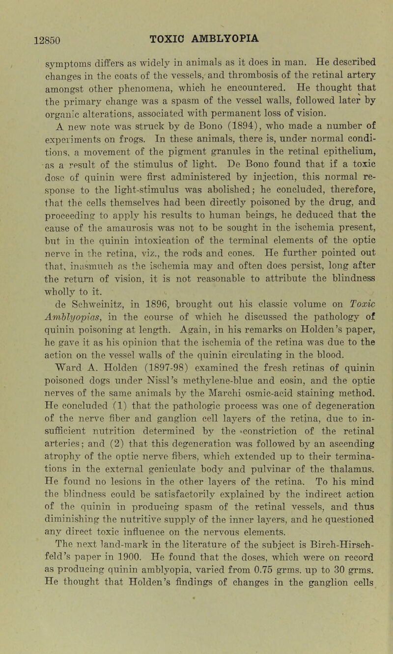 symptoms differs as widely in animals as it does in man. He described changes in the coats of the vessels, and thrombosis of the retinal artery amongst other phenomena, which he encountered. He thought that the primary change was a spasm of the vessel walls, followed later by organic alterations, associated with permanent loss of vision. A new note was struck by de Bono (1894), who made a number of experiments on frogs. In these animals, there is, under normal condi- tions, a movement of the pigment granules in the retinal epithelium, as a result of the stimulus of light. De Bono found that if a toxic dose of quinin were first administered by injection, this normal re- sponse to the light-stimulus was abolished; he concluded, therefore, that the cells themselves had been directly poisoned by the drug, and proceeding to apply his results to human beings, he deduced that the cause of the amaurosis was not to be sought in the ischemia present, but in the quinin intoxication of the terminal elements of the optic nerve in the retina, viz., the rods and cones. He further pointed out that, inasmuch as the ischemia may and often does persist, long after the return of vision, it is 2iot reasonable to attribute the blindness wholly to it. de Schweinitz, in 1896, brought out his classic volume on Toxic AmMyopias, in the course of which he discussed the pathology of quinin poisoning at length. Again, in his remarks on Holden’s paper, he gave it as his opinion that the ischemia of the retina was due to the action on the vessel walls of the quinin circulating in the blood. Ward A. Holden (1897-98) examined the fresh retinas of quinin poisoned dogs under Nissl’s methylene-blue and eosin, and the optic nerves of the same animals by the March! osmic-acid staining method. He concluded (1) that the pathologic process was one of degeneration of the nerve fiber and ganglion cell layers of the retina, due to in- sufficient nutrition determined by the ‘Constriction of the retinal arteries; and (2) that this degeneration was followed by an ascending atrophy of the optic nerve fibers, which extended up to their termina- tions in the external geniculate body and pulvinar of the thalamus. He found no lesions in the other layers of the retina. To his mind the blindness could be satisfactorily explained by the indirect action of the quinin in producing spasm of the retinal vessels, and thus diminishing the nutritive supply of the inner layers, and he questioned any direct toxic infiiience on the nervous elements. The next land-mark in the literature of the subject is Birch-Hirsch- feld’s paper in 1900. He found that the doses, which were on record as producing quinin amblyopia, varied from 0.75 grms. up to 30 grms. He thought that Holden’s findings of changes in the ganglion cells