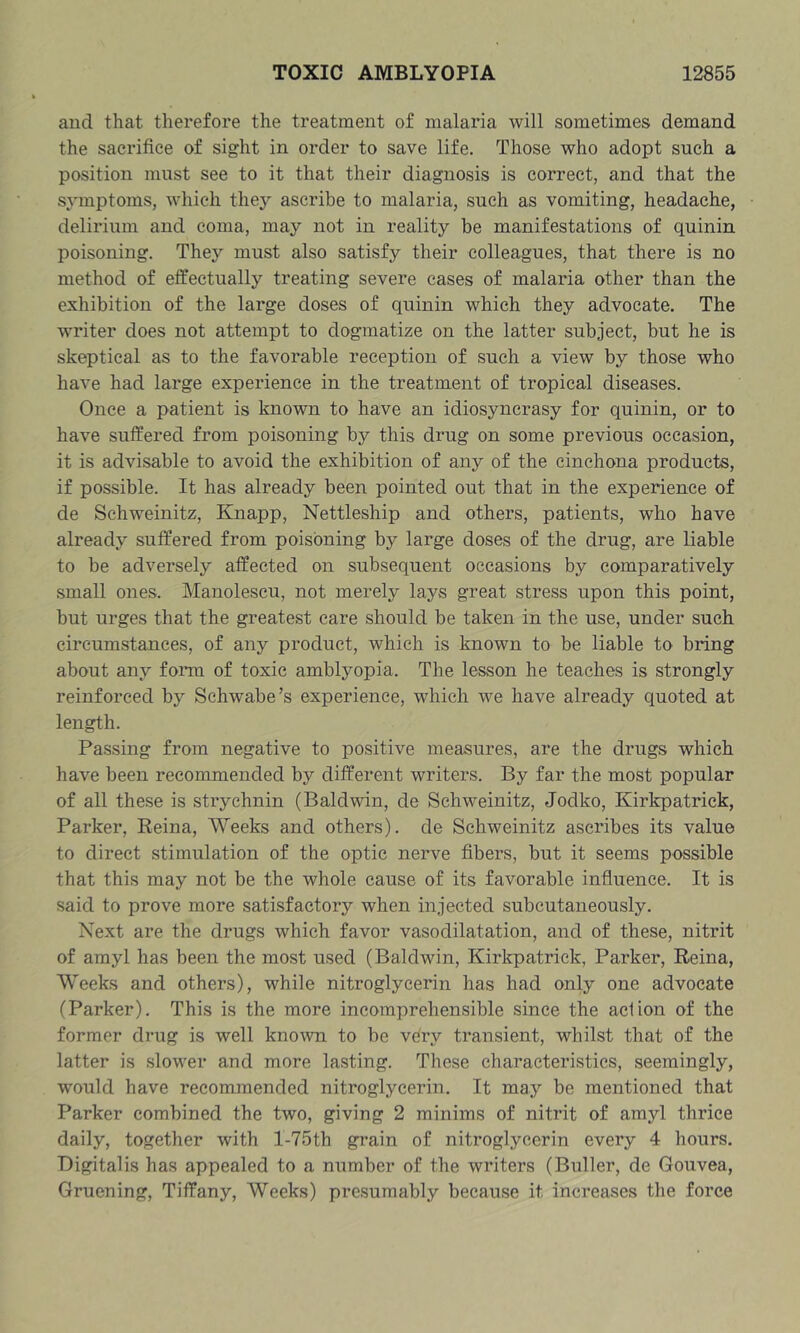 and that therefore the treatment of malaria will sometimes demand the sacrifice of sight in order to save life. Those who adopt such a position must see to it that their diagnosis is correct, and that the symptoms, which they ascribe to malaria, such as vomiting, headache, delirium and coma, may not in reality be manifestations of quinin poisoning. They must also satisfy their colleagues, that there is no method of effectually treating severe cases of malaria other than the exhibition of the large doses of quinin which they advocate. The writer does not attempt to dogmatize on the latter subject, but he is skeptical as to the favorable reception of such a view by those who have had large experience in the treatment of tropical diseases. Once a patient is known to have an idiosyncrasy for quinin, or to have suffered from poisoning by this drug on some previous occasion, it is advisable to avoid the exhibition of any of the cinchona products, if possible. It has already been pointed out that in the experience of de Schweinitz, Knapp, Nettleship and others, patients, who have already suffered from poisoning by large doses of the drug, are liable to be adversely affected on subsequent occasions by comparatively small ones. Manolescu, not merely lays great stress upon this point, but urges that the greatest care should be taken in the use, under such circumstances, of any product, which is known to be liable to bring about any foim of toxic amblyopia. The lesson he teaches is strongly reinforced by Schwabe’s experience, which we have already quoted at length. Passing from negative to positive measures, are the drugs which have been recommended by different writers. By far the most popular of all these is strychnin (Baldwin, de Schweinitz, Jodko, Kirkpatrick, Parker, Reina, Weeks and others), de Schweinitz ascribes its value to direct stimulation of the optic nerve fibers, but it seems possible that this may not be the whole cause of its favorable influence. It is said to prove more satisfactory when injected subcutaneously. Next are the drugs which favor vasodilatation, and of these, nitrit of amyl has been the most used (Baldwin, Kirkpatrick, Parker, Reina, Weeks and others), while nitroglycerin has had only one advocate (Parker). This is the more incomprehensible since the action of the former drug is well known to be very transient, whilst that of the latter is .slower and more lasting. These characteristics, seemingly, would have recommended nitroglycerin. It may be mentioned that Parker combined the two, giving 2 minims of nitrit of amyl thrice daily, together with l-75th gi’ain of nitroglycerin every 4 hours. Digitalis has appealed to a number of the writers (Buller, de Gouvea, Gruening, Tiffany, Weeks) pre.sumably because it increases the force