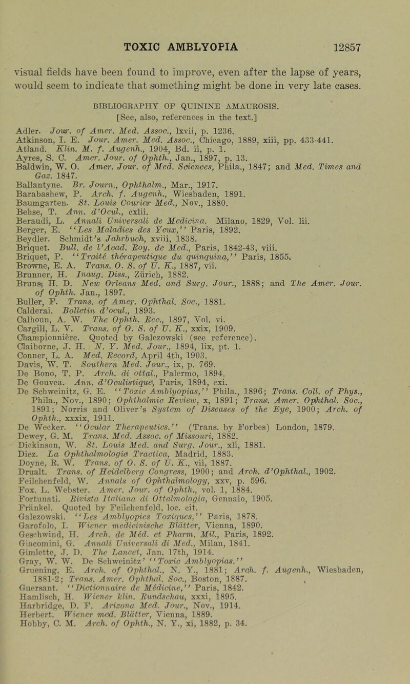 visual fields have been found to improve, even after the lapse of years, would seem to indicate that something might be done in very late eases. BIBLIOGRAPHY OP QUININE AMAUROSIS. [See, aJso, references in the text.] Adler. Jow. of Amer. Med. Assoc., Ixvii, p. 1236. Atkinson, I. E. Jour. Amer. Med. Assoc., Chicago, 1889, xiii, pp. 433-441. Atland. Klin. M. f. Augenh., 1904, Bd. ii, p. 1. Ayres, S. C. Amer. Jour, of Ophth., Jan., 1897, p. 13. Baldwin, W. O. Amer. Jow. of Med. Sciences, Phila., 1847; and Med. Times and Gaz. 1847. Ballantyne. Br. Jo^mi., Ophthalm., Mar., 1917. Barabashew, P. Arch. f. Augenh., Wiesbaden, 1891. Baumgarten. St. Louis Courietr Med., Nov., 1880. Behse, T. Ann. d’Ocul., cxlii. Beraudi, L. Annali JJiiiversali de Medicine. Milano, 1829, Vol. lii. Berger, E. “Les Maladies des Yeux,” Paris, 1892. Beydler. Schmidt’s Jahrbuch, xviii, 1838. Briquet. Bull, de I’Acad. Boy. de Med., Paris, 1842-43, viii. Briquet, P. “ Traite therapeutique du q%tinquina,” Paris, 1855. Browne, E. A. Trans. 0. S. of U. K., 1887, vii. Brunner, H. Inanig. Biss., Ziirich, 1882. Bruns*, H. D. New Orleans Med. and Swg. Jour., 1888; and The Amer. Jour, of Ophth. Jan., 1897. Buller, P. Trans, of Amer. Ophthal. Soc., 1881. Calderai. Bolletin d’ocul., 1893. Calhoun, A. W. The Ophth. Bee., 1897, Vol. vi. Cargill, L. V. Trans, of 0. S. of U. K., xxix, 1909. Championniere. Quoted by Galezowski (see reference). Claiborne, J. H. N. Y. Med. Jour., 1894, lix, pt. 1. Conner, L. A. Med. Becord, April 4th, 1903. Davis, W. T. Southern Med. Jour., ix, p. 769. De Bono, T. P. Arch, di ottal., Palermo, 1894. De Gouvea. Ann. d’Oculistique, Paris, 1894, cxi. De Sehweinitz, G. E. “Toxic Amblyopias,’ ’ Phila., 1896; Tram. Coll, of Phys., Phila., Nov., 1890; Ophthalmic Bevieiv, x, 1891; Trans. Amer. Ophthal. Soc., 1891; Norris and Oliver’s System of Diseases of the Eye, 1900; Arch, of Ophth., xxxix, 1911. De Weeker. “Ocular Therapexitics.’’ (Trans, by Forbes) London, 1879. Dewey, G. M. Trans. Med. Assoc, of Missouri, 1882. Dickinson, W. St. Louis Med. and Surg. Jour., xli, 1881. Diez. La Ophthcdmologie Tractica, Madrid, 1883. Doyne, E. W. Trans, of 0. S. of TJ. K., vii, 1887. Drualt. Trans, of Heidelberg Congress, 1900; and Arch. d’Ophthal., 1902. Feilchenfeld, W. Annals of Ophthalmology, xxv, p. 596. Fox. L. Webster. Amer. Jcnir. of Ophth., vol. 1, 1884. Fortunati. Bivi.rta lialiann di Ottalmologia, Gennaio, 1905. Friinkel. Quoted by Feilchenfeld, loc. cit. Galezowski. “Les Amblyopies Toxujues,’ ’ Paris, 1878. Garofolo, I. Wiener medicinische Blatter, Vienna, 1890. Gesehwind, H. Arch, de Med. et Pharm. Mil., Paris, 1892. Giacomini, G. Annali Vniversali di Med., Milan, 1841. Gimlette, J. D. The Lancet, Jan. 17th, 1914. Gray, W. W. De Sehweinitz’ “Toxic Amblyopias.’’ Gruening, E. Arch, of Ophthal., N. V., 1881; Arch, f- Augenh., Wiesbaden, 1881-2; Trarbs. Amer. Ophthal. Soc., Boston, 1887. Guersant. “Diotionnaire dc Medicine,’’ Paris, 1842. Ilamlisch, H. Wiener Min. Bundschau, xxxi, 1895. Harbridge, D. F. Arizona Med. Jour., Nov., 1914. Herbert. Wiener me\J. BUitter, Vienna, 1889. Hobby, C. M. Arch, of Ophth., N. Y., xi, 1882, p. 34.