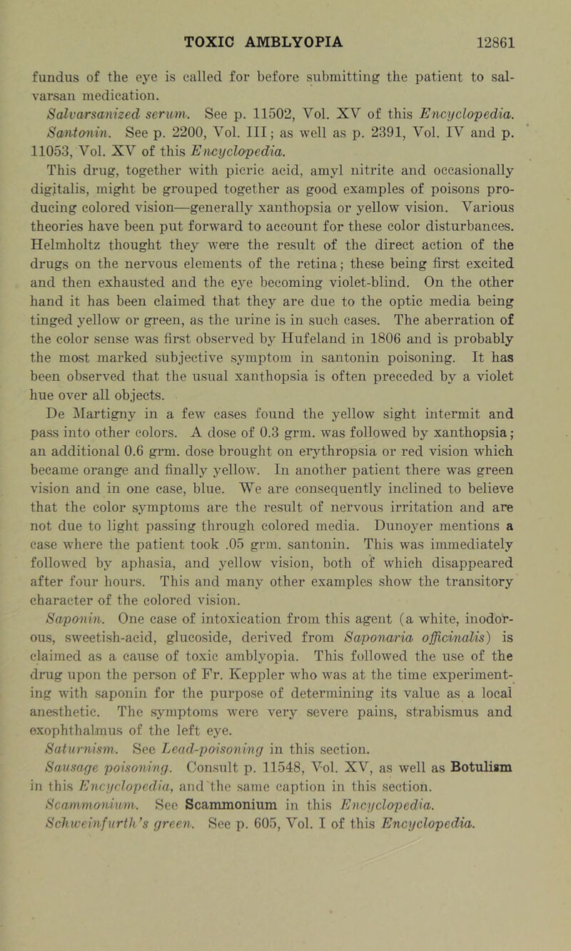 fundus of the ej^e is called for before submitting the patient to sal- varsan medication. Salvarsanized serum.. See p. 11502, Vol. XV of this Encyclo'pedia. Santmin. See p. 2200, Vol. Ill; as well as p. 2391, Vol. IV and p. 11053, Vol. XV of this Encyclopedia. This drug, together with picric acid, amyl nitrite and occasionally digitalis, might be grouped together as good examples of poisons pro- ducing colored vision—generally xanthopsia or yellow vision. Various theories have been put forward to account for these color disturbances. Helmholtz thought they were the result of the direct action of the drugs on the nervous elements of the retina; these being first excited and then exhausted and the eye becoming violet-blind. On the other hand it has been claimed that they are due to the optic media being tinged yellow or green, as the urine is in such cases. The aberration of the color sense was first observed by Hufeland in 1806 and is probably the most marked subjective symptom in santonin poisoning. It has been observed that the usual xanthopsia is often preceded by a violet hue over all objects. De Martigny in a few cases found the yellow sight intermit and pass into other colors. A dose of 0.3 grm. was followed by xanthopsia ; an additional 0.6 grm. dose brought on erythropsia or red vision which became orange and finally yellow. In another patient there was green vision and in one case, blue. We are consequently inclined to believe that the color symptoms are the result of nervous irritation and are not due to light passing through colored media. Dunoyer mentions a case where the patient took .05 grm. santonin. This was immediately followed by aphasia, and yellow vision, both of which disappeared after four hours. This and many other examples show the transitory character of the colored vision. Saponin-. One case of intoxication from this agent (a white, inodor- ous, sweetish-acid, glucoside, derived from Saponaria officinalis) is claimed as a cause of toxic amblyopia. This followed the use of the drug upon the person of Fr. Keppler who was at the time experiment- ing with .saponin for the purpose of determining its value as a local anesthetic. The symptoms were very severe pains, strabismus and exophthalmus of the left eye. Saturnism. See Lead-poisoning in this section. Sausage poisoning. Consult p. 11548, Vol. XV, as well as Botulism in this Encyclopedia, aud the same caption in this section. Scamm&riium-. Sec Scammonium in this Encyclopedia. Scliweinfurth’s green. See p. 605, Vol. I of this Encyclopedia.