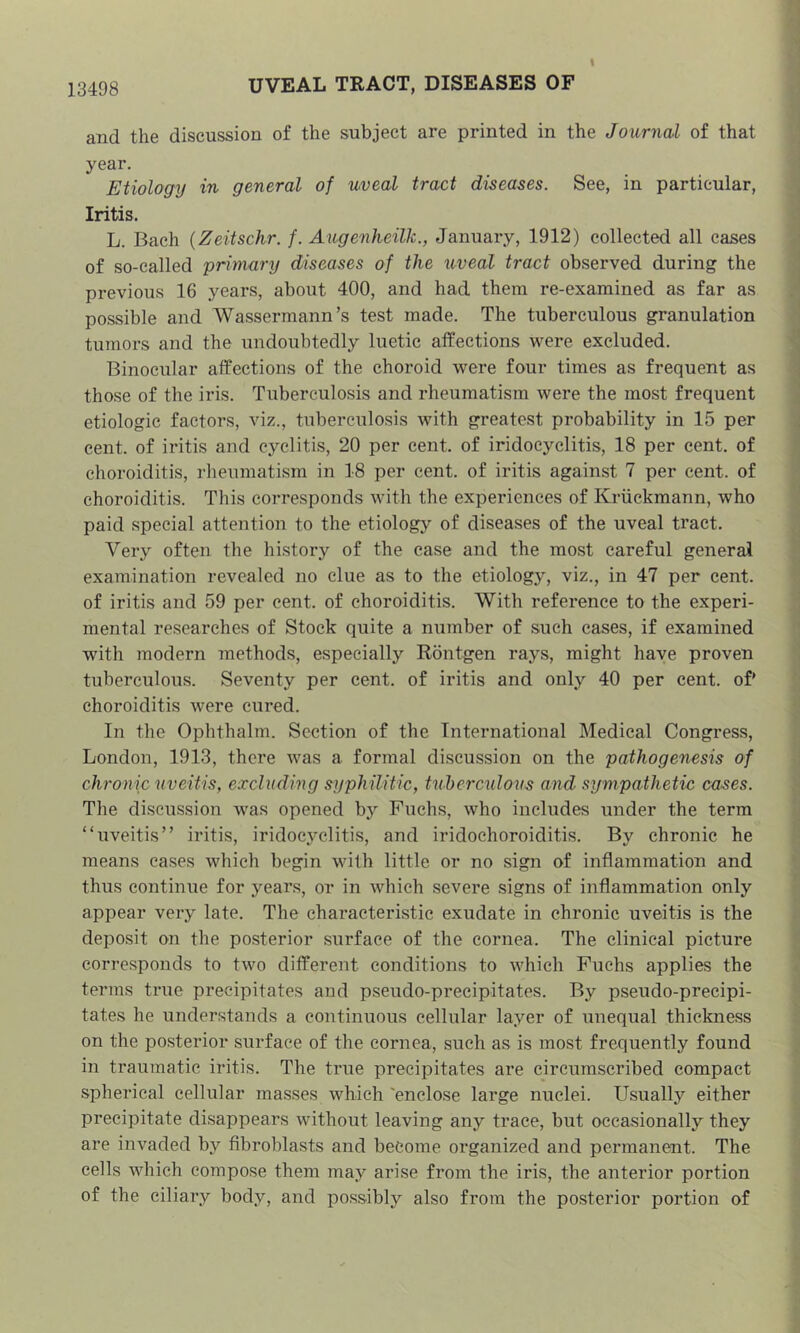 13498 UVEAL TRACT, DISEASES OF and the discussion of the subject are printed in the Journal of that year. Etiology in general of uveal tract diseases. See, in particular, Iritis. L. Bach {Zeitschr. f. Augenheilk., January, 1912) collected all cases of so-called primary diseases of the uveal tract observed during the previous 16 years, about 400, and had them re-examined as far as possible and Wassermann’s test made. The tuberculous granulation tumors and the undoubtedly luetic affections were excluded. Binocular affections of the choroid were four times as frequent as those of the iris. Tuberculosis and rheumatism were the most frequent etiologic factors, viz., tuberculosis with greatest probability in 15 per cent, of iritis and cyclitis, 20 per cent, of iridocyclitis, 18 per cent, of choroiditis, rheumatism in 18 per cent, of iritis against 7 per cent, of choroiditis. This corresponds with the experiences of Kriickmann, who paid special attention to the etiology of diseases of the uveal tract. Very often the history of the case and the most careful general examination revealed no clue as to the etiology, viz., in 47 per cent, of iritis and 59 per cent, of choroiditis. With reference to the experi- mental researches of Stock quite a number of such cases, if examined with modern methods, especially Rontgen rays, might have proven tuberculous. Seventy per cent, of iritis and only 40 per cent, of choroiditis were cured. In the Ophthalm. Section of the International Medical Congress, London, 1913, there was a formal discussion on the pathogenesis of chronic uveitis, excluding syphilitic, tuhercidous amd sympathetic cases. The discussion was opened by Fuchs, who includes under the term “uveitis” iritis, iridocyclitis, and iridochoroiditis. By chronic he means cases which begin with little or no sign of inflammation and thus continue for years, or in which severe signs of inflammation only appear very late. The characteristic exudate in chronic uveitis is the deposit on the posterior surface of the cornea. The clinical picture corresponds to two different conditions to which Fuchs applies the terms true precipitates and pseudo-precipitates. By pseudo-precipi- tates he understands a continuous cellular layer of unequal thickness on the posterior surface of the cornea, such as is most frequently found in traumatic iritis. The true precipitates are circumscribed compact spherical cellular masses which 'enclose large nuclei. Usually either precipitate disappears without leaving any trace, but occasionally they are invaded by fibroblasts and become organized and permanent. The cells which compose them may arise from the iris, the anterior portion of the ciliary body, and possibly also from the posterior portion of