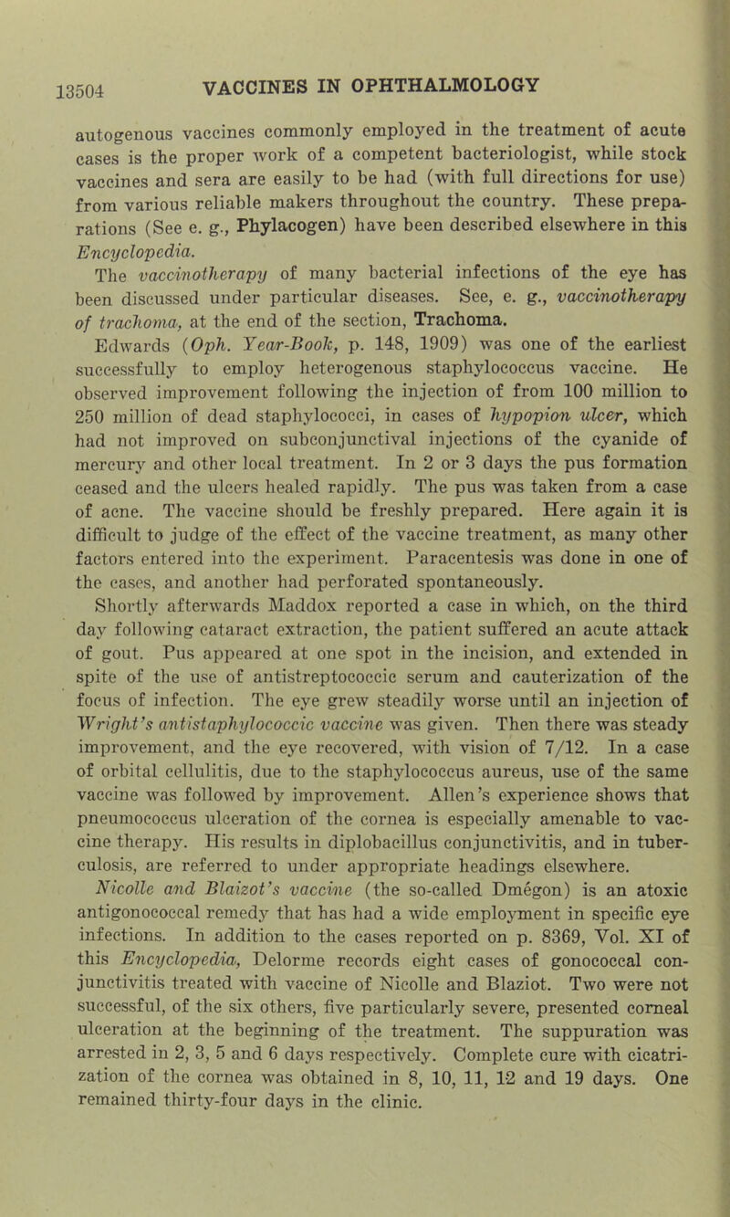 autogenous vaccines commonly employed in the treatment of acute cases is the proper work of a competent bacteriologist, while stock vaccines and sera are easily to be had (with full directions for use) from various reliable makers throughout the country. These prepa- rations (See e. g., Phylacogen) have been described elsewhere in this Encyclopedia. The vaccinotherapy of many bacterial infections of the eye has been discussed under particular diseases. See, e. g., vaccinotherapy of trcufhoma, at the end of the section, Trachoma. Edwards {Oph. Year-Book, p. 148, 1909) was one of the earliest successfully to employ heterogenous staphylococcus vaccine. He observed improvement following the injection of from 100 million to 250 million of dead staphylococci, in cases of hypopion ulcer, which had not improved on subconjunctival injections of the cyanide of mercury and other local treatment. In 2 or 3 days the pus formation ceased and the ulcers healed rapidly. The pus was taken from a case of acne. The vaccine should be freshly prepared. Here again it is difficult to judge of the effect of the vaccine treatment, as many other factors entered into the experiment. Paracentesis was done in one of the cases, and another had perforated spontaneously. Shortly afterwards Maddox reported a case in which, on the third day following cataract extraction, the patient suffered an acute attack of gout. Pus appeared at one spot in the incision, and extended in spite of the use of antistreptococcic serum and cauterization of the focus of infection. The eye grew steadily worse until an injection of Wright’s antistaphylococcic vaccine was given. Then there was steady improvement, and the eye recovered, wuth vision of 7/12. In a case of orbital cellulitis, due to the staphylococcus aureus, use of the same vaccine was followed by improvement. Allen’s experience shows that pneumococcus ulceration of the cornea is especially amenable to vac- cine therapy. His results in diplobacillus conjunctivitis, and in tuber- culosis, are referred to under appropriate headings elsewhere. Nicolle and Blaizot’s vaccine (the so-called Dmegon) is an atoxic antigonococeal remedy that has had a wide employment in specific eye infections. In addition to the cases reported on p. 8369, Vol. XI of this Encyclopedia-, Delorme records eight cases of gonococcal con- junctivitis treated with vaccine of Nicolle and Blaziot. Two were not successful, of the six others, five particularly severe, presented comeal ulceration at the beginning of the treatment. The suppuration was arrested in 2, 3, 5 and 6 days respectively. Complete cure with cicatri- zation of the cornea was obtained in 8, 10, 11, 12 and 19 days. One remained thirty-four days in the clinic.