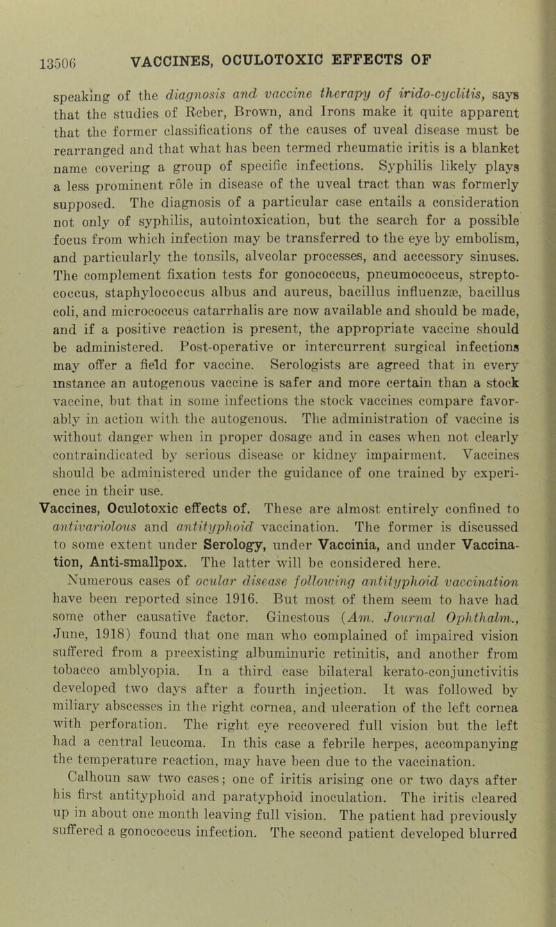 speaking of the diagnosis and vaccine therapy of irido-cyclitis, says that the studies of Reber, Brown, and Irons make it quite apparent that the foi*mer classifications of the causes of uveal disease must be rearranged and that what has been termed rheumatic iritis is a blanket name covering a group of specific infections. Syphilis likely plays a less prominent role in disease of the uveal tract than was formerly supposed. The diagnosis of a particular case entails a consideration not only of syphilis, autointoxication, but the search for a possible focus from which infection may be transferred to the eye by embolism, and particularly the tonsils, alveolar processes, and accessory sinuses. The complement fixation tests for gonococcus, pneumococcus, strepto- coccus, staphylococcus albus and aureus, bacillus influenzae, bacillus coli, and micrococcus catarrhalis are now available and should be made, and if a positive reaction is present, the appropriate vaccine should be administered. Post-operative or intercurrent surgical infections may offer a field for vaccine. Serologists are agreed that in every instance an autogenous vaccine is safer and more certain than a stock vaccine, but that in some infections the stock vaccines compare favor- ably^ in action with the autogenous. The administration of vaccine is without danger when in proper dosage and in cases when not clearly contraindicated by serious disease or kidney impairment. Vaccines should be administered under the guidance of one trained by experi- ence in their use. Vaccines, Oculotoxic effects of. These are almost entirely confined to antivariolons and antityphoid vaccination. The former is discussed to some extent under Serology, under Vaccinia, and under Vaccina- tion, Anti-smallpox. The latter will be considered here. Numerous cases of ocvlar disease following antityphoid vaccination have been reported since 1916. But most of them seem to have had some other causative factor. Ginestous {Ant. Journal Ophthalm:, June, 1918) found that one man who complained of impaired vision suffered from a preexisting albuminuric retinitis, and another from tobacco amblyopia. In a third case bilateral kerato-conjunctivitis developed two days after a fourth injection. It was followed by miliary abscesses in the right cornea, and ulceration of the left cornea with perforation. The right eye recovered full vision but the left had a central leucoma. In this case a febrile herpes, accompanying the temperature reaction, may have been due to the vaccination. Calhoun saw two cases; one of iritis arising one or two days after his first antityphoid and paratyphoid inoculation. The iritis cleared up in about one month leaving full vision. The patient had previously suffered a gonococcus infection. The second patient developed blurred