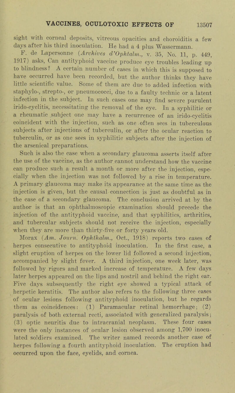 sight with corneal deijosits, vitreous opacities and choroiditis a few days after his third inoculation. He had a 4 plus Wassormaiin. F. de Lapersonne (Archwcs d’OpMahn., v. 35, No. 11, p. 449, 1917) asks. Can antityphoid vaccine produce eye troubles leading up to blindness? A certain nuinber of cases in which this is supposed to have occurred have been recorded, but the author thinks they have little scientific value. Some of them are due to added infection with staphylo-, strepto-, or pneumococci, due to a faulty technic or a latent infection in the subject. In such cases one may find severe purulent irido-eyclitis, necessitating the removal of the eye. In a syphilitic or a rheumatic subject one may have a recurrence of an irido-cyclitis coincident with the injection, such as one often sees in tuberculous subjects after injections of tuberculin, or after the ocular reaction to tuberculin, or as one sees in syphilitic subjects after the injection of the arsenical preparations. Such is also the case when a secondary glaucoma asserts itself after the use of the vaccine, as the author cannot understand how the vaccine can produce such a result a month or more after the injection, espe- cially when the injection was not followed by a rise in temperature. A primary glaucoma may make its appearance at the same time as the injection is given, but the causal connection is just as doubtful as in the ca.se of a secondary glaucoma. The conclusion arrived at by the author is that an ophthalmoscopic examination should precede the injection of the antityphoid vaccine, and that syphilitics, arthritics, and tubercular subjects should not receive the injection, especially when the}^ are more than thirty-five or forty years old. Morax (Am. Journ. Ophtliahn., Oct., 1918) reports two cases of herpes consecutive to antityphoid inoculation. In the first case, a slight eruption of herpes on the lower lid followed a second injection, accompanied by slight fever. A third injection, one week later, was followed by rigors and marked increase of temperature. A few days later herpes appeared on the lips and nostril and behind the right ear. Five days subsequently the right eye showed a typical attack of herpetic keratitis. The author also refers to the following three cases of ocular lesions following antityphoid inoculation, but he regards them as coincidences: (1) Paramacular retinal hemorrhage; (2) paralysis of both external recti, associated with generalized paralysis; (3) optic neuritis due to intracranial neoplasm. These four cases were the only instances of ocular lesion observed among 1,700 inocu- lated soldiers examined. The writer named records another case of herpes following a fourth antitj^phoid inoculation. The eruption had occurred upon the face, eyelids, and cornea.