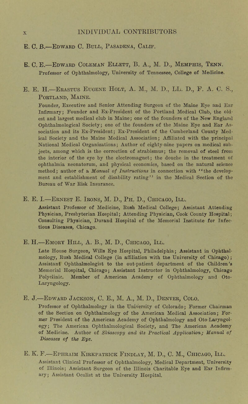 E. C. B.—Edward C. Bull, Pasadena, Calif. B. C. E.—Edward Coleman Ellett, B. A., M. D., Memphis, Tenn. Professor of Ophthalmology, University of Tennessee, College of Medicine. E. E. H.—Erastus Eugene Holt, A. M., M. D., LL. D,, P. A. C. S., Portland, Maine. Founder, Executive and Senior Attending Surgeon of the Maine Eye and Ear Infirmary; Founder and Ex-President of the Portland Medical Club, the old- est and largest medical club in Maine; one of the founders of the New England Ophthalmological Society; one of the founders of the Maine Eye and Ear As- sociation and its Ex-President; Ex-President of the Cumberland County Med- ical Society and the Maine Medical Association; Affiliated with the principal National Medical Organizations; Author of eighty-nine papers on medical sub- jects, among which is the correction of strabismus; the removal of steel from the interior of the eye by the electromagnet; the douche in the treatment of ophthalmia neonatorum, and physical economics, based on the natural science method; author of a Manual of Instructions in connection with “the develop- ment and establishment of disability rating” in the Medical Section of the Bureau of War Eisk Insurance. E. E. I.—Ernest E. Irons, M. D., Ph. D., Chicago, III. Assistant Professor of Medicine, Eush Medical College; Assistant Attending Physician, Presbyterian Hospital; Attending Physician, Cook County Hospital; Consulting Physician, Durand Hospital of the Memorial Institute for Infec- tious Diseases, Chicago. E. H.—Emory Hill, A. B., M. D., Chicago, III. Late House Surgeon, Wills Eye Hospital, Philadelphia; Assistant in Ophthal- mology, Eush Medical College (in affiliation with tne University of Chicago); Assistant Ophthalmologist to the out-patient department of the Children’s Memorial Hospital, Chicago; Assistant Instructor in Ophthalmology, Chicago Polyclinic. Member of American Academy of Ophthalmology and Oto- Laryngology. E. J.—Edward Jackson, C. E., M. A., M. D., Denver, Colo. Professor of Ophthalmology in the University of Colorado; Former Chairman of the Section on Ophthalmology of the American Medical Association; For- mer President of the American Academy of Ophthalmology and Oto-Laryngol- ogy; The American Ophthalmological Society, and The American Academy of Medicine. Author of Skiascopy and its Practical Application; Manual of Diseases of tJie Eye. E. K. F.—Ephraim Kirkpatrick Findlay, M. D., C. M., Chicago, III. Assistant Clinical Professor of Ophthalmology, Medical Department, University of Illinois; Assistant Surgeon of the Illinois Charitable Eye and Ear Infirm- ary ; Assistant Oculist at the University Hospital.