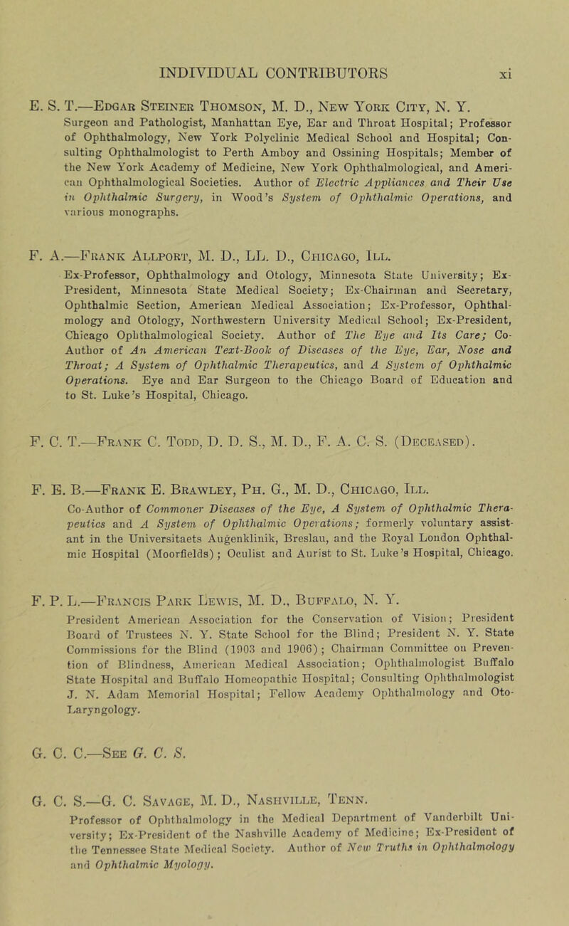 E. S. T.—Edgar Steiner Thomson, M. D., New York City, N. Y. Surgeon and Pathologist, Manhattan Eye, Ear and Throat Hospital; Professor of Ophthalmology, New York Polyclinic Medical School and Hospital; Con- sulting Ophthalmologist to Perth Amboy and Ossining Hospitals; Member of the New York Academy of Medicine, New York Ophthalmological, and Ameri- can Ophthalmological Societies, Author of Electric Appliances and Their Use in Ophthalmic Surgery, in Wood’s System of Ophthalmic Operations, and various monographs. F. A.—Frank Allport, M. D., LL. D., Chicago, III. Ex-Professor, Ophthalmology and Otology, Minnesota State University; Ex- President, Minnesota State Medical Society; Ex-Chairnian and Secretary, Ophthalmic Section, American Medical Association; Ex-Professor, Ophthal- mology and Otology, Northwestern University Medical School; Ex-President, Chicago Ophthalmological Society. Author of The Eye and Its Care; Co- Author of An American Text-Boolc of Diseases of the Eye, Ear, Nose and Throat; A System of Ophthalmic Therapeutics, and A System of Ophthalmic Operations. Eye and Ear Surgeon to the Chicago Board of Education and to St. Luke’s Hospital, Chicago. F. C. T.—Frank C. Todd, D. D. S., M. D., F. A. C. S. (Deceased). F. B. B.—Frank E. Brawley, Ph. G., M. D., Chicago, III. Co-Author of Commoner Diseases of the Eye, A System of Ophthalmic Thera- peutics and A System of Ophthalmic Operations; formerly voluntary assist- ant in the Universitaets Augenklinik, Breslau, and the Royal London Ophthal- mic Hospital (Moorfields) ; Oculist and Aurist to St. Luke’s Hospital, Chicago. F. P. L.—Francis Park Lewis, M. D., Buffalo, N. Y. President American Association for the Conservation of Vision; President Board of Trustees N. Y. State School for the Blind; President N. Y. State Commissions for the Blind (1903 and 1906) ; Chairman Committee on Preven- tion of Blindness, American Medical Association; Ophthalmologist Buffalo State Hospital and Buffalo Homeopathic Hospital; Consulting Ophthalmologist J. N. Adam Memorial Hospital; Fellow Academy Ophthalmology and Oto- T.,aryngology. G. C. C.—See G. C. S. G. C. S.—G. C. Savage, M. D., Nashville, Tenn. Professor of Ophthalmology in the Medical Department of Vanderbilt Uni- versity; Ex-President of the Nashville Academy of Medicine; Ex-President of tlie Tennessee State Medical Society. Author of New Truths in Ophthalmology and Ophthalmic Myology.