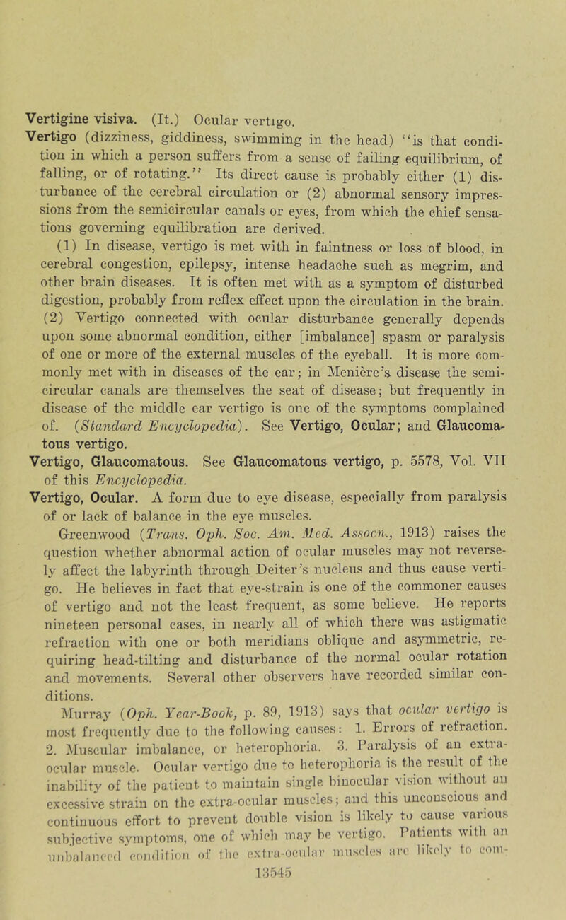 Vertigine visiva. (It.) Ocular vertigo. Vertigo (dizziness, giddiness, swimming in the head) “is that condi- tion in which a person suffers from a sense of failing equilibrium, of falling, or of rotating.” Its direct cause is probably either (1) dis- turbance of the cerebral circulation or (2) abnormal sensory impres- sions from the semicircular canals or eyes, from which the chief sensa- tions governing equilibration are derived. (1) In disease, vertigo is met with in faintness or loss of blood, in cerebral congestion, epilepsy, intense headache such as megrim, and other brain diseases. It is often met with as a symptom of disturbed digestion, probably from reflex effect upon the circulation in the brain. (2) Vertigo connected with ocular disturbance generally depends upon some abnormal condition, either [imbalance] spasm or paralysis of one or more of the external muscles of the eyeball. It is more com- monly met with in diseases of the ear; in Meniere’s disease the semi- circular canals are themselves the seat of disease; but frequently in disease of the middle ear vertigo is one of the symptoms complained of. {Standard Encyclopedia). See Vertigo, Ocular; and Glaucoma- tous vertigo. Vertigo, Glaucomatous. See Glaucomatous vertigo, p. 5578, Vol. VII of this Encyclopedia. Vertigo, Ocular. A form due to eye disease, especially from paralysis of or lack of balance in the eye muscles. Greenwood {Tro/iis. Oph. Soc. Am. Med. Assocn., 1913) raises the question whether abnormal action of ocular muscles may not reverse- ly affect the labyrinth through Deiter’s nucleus and thus cause verti- go. He believes in fact that eye-strain is one of the commoner causes of vertigo and not the least frequent, as some believe. He reports nineteen personal cases, in nearly all of which there was astigmatic refraction with one or both meridians oblique and asymmetric, re- quiring head-tilting and disturbance of the normal ocular rotation and movements. Several other observers have recorded similar con- ditions. Murray {Oph. Year-Book, p. 89, 1913) says that ocular vertigo is most frequently due to the following causes: 1. Errors of reftaction. 2. Muscular imbalance, or heterophoria. 3. Paralysis of an extia- oeular muscle. Ocular vertigo due to heterophoria is the result of the inability of the patient to maintain single binocular vision wiPmut an excessive strain on the extra-ocular muscles; and this unconscious and continuous effort to prevent double vision is likely to cause various subjective symptoms, one of which may be vertigo. Patients \\ith an unbalanced cojidilion of llie extra-ocular muscles arc lihcly to com-