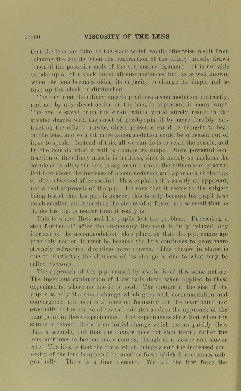 that the lens can take up the slack which would otherwise result from relaxing tlie zonule when the contraction of the ciliary muscle draws forward the posterior ends of the suspensory ligament. It is not able to take up all this slack under alhcircumstances, but, as is well known, when the lens becomes older, its ca])acity to change its shape, and so take u]) this slack, is diminished. The fact that the ciliary muscle produces accommodation indirectly, and not by any direct action on the lens, is important in many ways. The eye is saved from tlie strain which would surely result in far greater degree with the onset of presl)yo]:)ia, if by more forcibly con- tracting the ciliary muscle, direct pressure could be brought to bear on the lens, and so a bit more accommodation could be squeezed out of it, so to speak. Instead of this, all we can do is to relax the zonule, and let the lens do what it will to change its shape. More powerful con- traction of the ciliary muscle is fruitless, since it merely .so slackens the zonule as to allow the lens to sag or sink under the influence of gravity. But how about the increase of accommodation and approach of the p.p. .so often observed after eserin? Hess explains this as only an apparent, not a real approach of the p.p. He says that it seems to the subject being tested that his p.p. is nearer; tliis is only because his pupil is so much smaller, and therefore the circles of diffusion are so .small that he tliinks Ills p.]). is nearer tlian it really is. This is where Hess and his pnpils left the problem. Proceeding a step farther—if after the suspensory ligament is fully relaxed, any increase of the accommodation takes place, so that the p.p. comes ap- preciably nearer, it must be because the lens continues to grow more strongly refractive, doubtless more convex. This change in shape is due to elasticity; the slowness of its change is due to what may be called viscosity.. The approach of the p.p. caused by eserin is of this same nature. The ingenious explanation of Hess falls down Avhen applied to these experiments, where no miotic is u.sed. The change in the size of the pupils is only the small change which goes with accommodation and convergence, and occurs at once on focussing for the near point, not gradually in the course of several minutes as does the approach of the near point in these exi)eriments. The experiments shoAv that when the zonule is relaxed there is an initial change which occurs quickly (le.ss than a second), but that the change does not stop there; rather the lens continues to become more convex, though at a slower and sloAver rate. The idea is that the force which brings about the increased con- vexity of the lens is opposed by another force Avhich it overcomes only gradually. Tlici’e is a time element. We call tlie fir.st force the