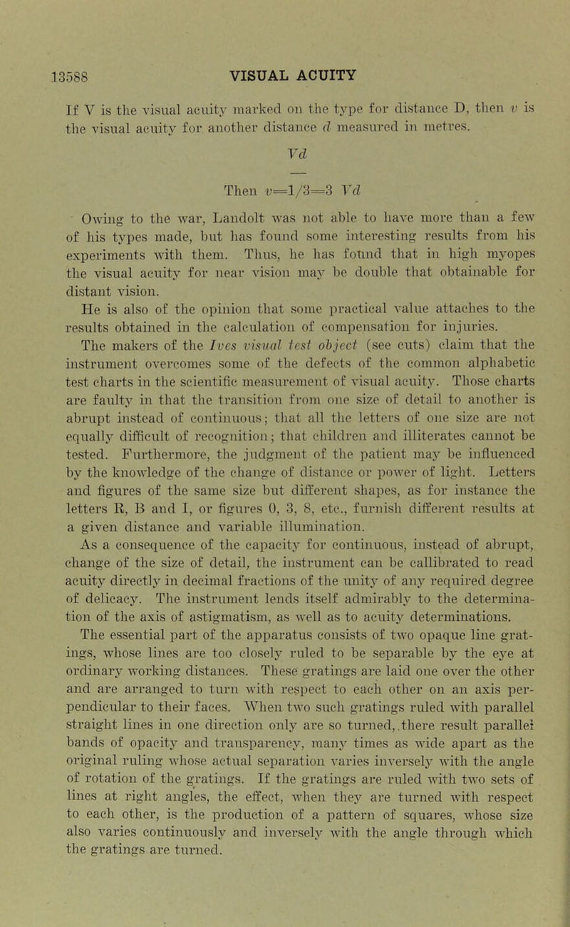 If V is the visual acuity marked oii the type for distance D, then v is the visual acuity for another distance d measured in metres. Vd Then v—1/3=3 Vd Owing to the war, Landolt was not able to have more than a few of Ids types made, but has found some interesting results from his experiments with them. Tlius, he lias fotind that in high myopes the visual acuity for near vision may be double that obtainable for distant vision. He is also of the opinion that some practical value attaches to the results obtained in the calculation of compensation for injuries. The makers of the Ives visual test object (see cuts) claim that the instrument overcomes some of the defects of the common alphabetic test charts in the scientific measurement of visual acuity. Those charts are faulty in that the transition from one size of detail to another is abrupt instead of continuous; that all the letters of one size are not equally difficult of recognition; that children and illiterates cannot be tested. Furthermore, the judgment of the patient may be influenced by the knowledge of the change of distance or power of light. Letters and figures of the same size but different shapes, as for instance the letters R, B and I, or figures 0, 3, 8, etc., fundsh different results at a given distance and variable illumination. As a consequence of the capacity for continuous, instead of abrupt, change of the size of detail, the instrument can be callibrated to read acuity directly in decimal fractions of the unity of any required degree of delicacy. The instrument lends itself admirably to the determina- tion of the axis of astigmatism, as well as to acuity determinations. The essential part of the apparatus consists of two opaque line grat- ings, whose lines are too closelj'' ruled to be separable by the eye at ordinary working distances. These gratings are laid one over the other and are arranged to turn with respect to each other on an axis per- pendicular to their faces. When two such gratings ruled with parallel straight lines in one direction only are so turned, .there result parallel bands of opacity and transparency, many times as wide apart as the original ruling whose actual separation varies inversely with the angle of rotation of the gTatings. If the gratings are ruled with two sets of lines at right angles, the effect, when they are turned with respect to each other, is the production of a pattern of squares, whose size also varies continuously and inversely with the angle through which the gratings are turned.