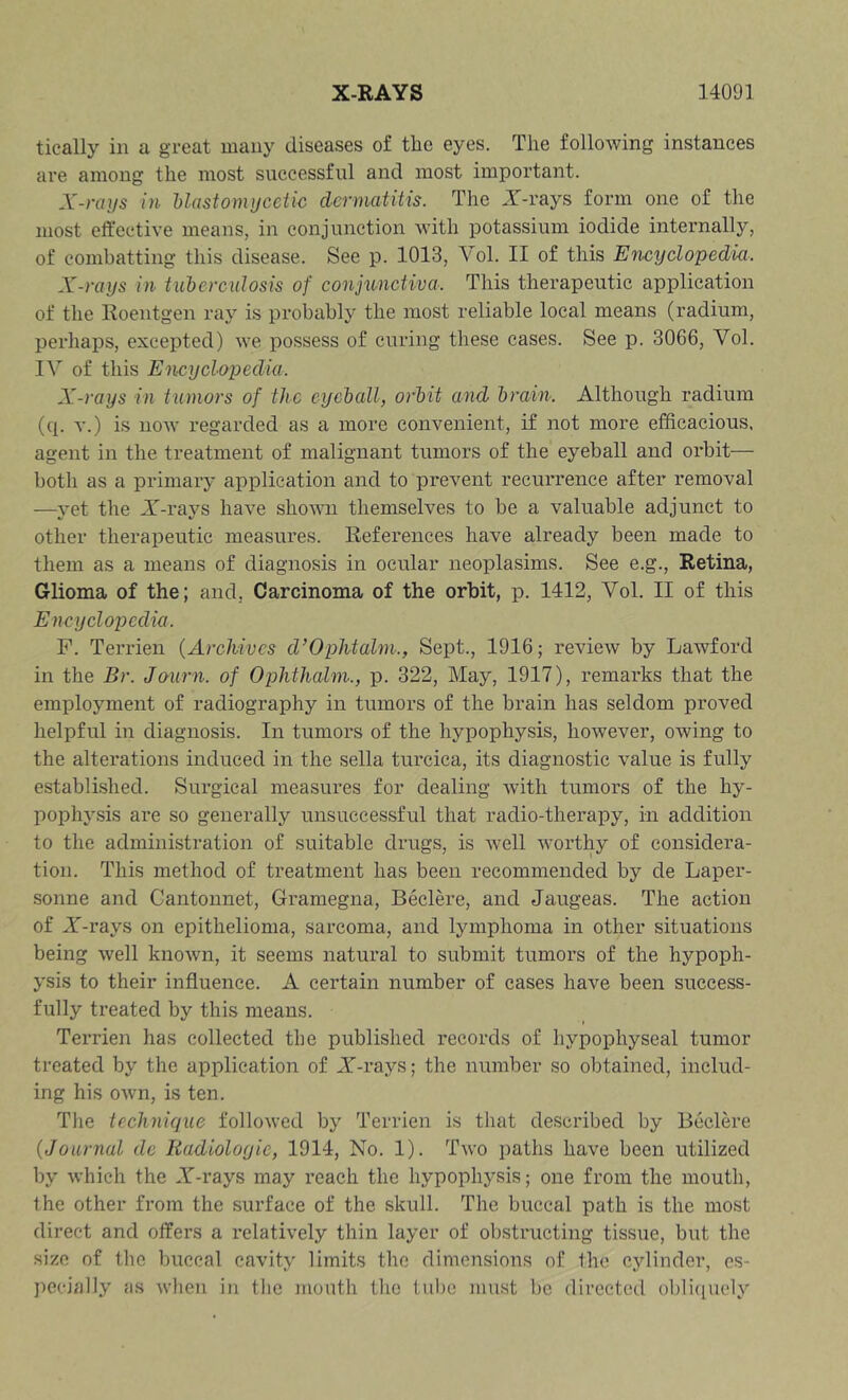 tieally in a great many diseases of the eyes. The following instances are among the most successful and most important. X-rays in Uastomijcelw dermatitis. The JT-rays form one of the most effective means, in conjunction with potassium iodide internally, of combatting this disease. See p. 1013, Yol. II of this Encyclopedia. X-rays in tuhercidosis of conjunctiva. This therapeutic application of the Koentgen ray is probably the most reliable local means (radium, perhaps, excepted) we possess of curing these cases. See p. 3066, Yol. lY of this Encyclopedia. X-rays in tumors of the eyeball, orbit and brain. Although radium (q. T.) is now regarded as a more convenient, if not more efficacious, agent in the treatment of malignant tumors of the eyeball and orbit— both as a primary application and to prevent recurrence after removal —yet the Y-rays have shown themselves to be a valuable adjunct to other therapeutic measures. References have already been made to them as a means of diagnosis in ocular neoplasims. See e.g.. Retina, Glioma of the; and, Carcinoma of the orbit, p. 1412, Yol. II of this Encyclopedia. F. Terrien (Archives d’Ophtalm., Sept., 1916; review by Lawford in the Br. Jaurn. of Ophthalm., p. 322, May, 1917), remarks that the employment of radiography in tumors of the brain has seldom proved helpful in diagnosis. In tumors of the hypophysis, however, owing to the alterations induced in the sella turcica, its diagnostic value is fully established. Surgical measures for dealing with tumors of the hy- pophj^sis are so generally unsuccessful that radio-therapy, in addition to the administration of suitable drugs, is -well worthy of considera- tion. This method of treatment has been recommended by de Laper- sonne and Cantonnet, Gramegna, Beclere, and Jaugeas. The action of X-rays on epithelioma, sarcoma, and lymphoma in other situations being well known, it seems natural to submit tumors of the hypoph- ysis to their influence. A certain number of cases have been success- fully treated by this means. Terrien has collected the published records of hypophyseal tumor treated by the application of X-rays; the number so obtained, includ- ing his own, is ten. The technique followed by Terrien is that described by Beclere (Journal de liadiologie, 1914, No. 1). Two paths have been utilized by which the X-rays may reach the hypophysis; one from the mouth, the other from the surface of the skull. The buccal path is the most direct and offers a relatively thin layer of obstructing tissue, but the size of the buccal cavity limits the dimensions of the cylinder, es- pecially as when in the mouth the tube must be directed obli([uoly