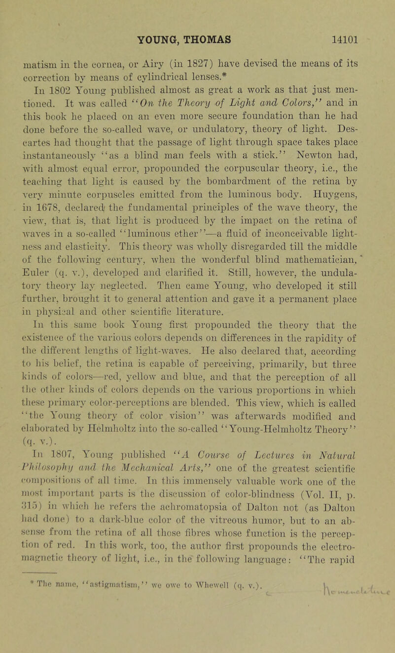 matism in the cornea, or Airy (in 1827) have devised the means of its correction by means of cylindrical lenses.* In 1802 Young published almost as great a work as that just men- tioned. It was called “On the Theory ■of Light and Colors/' and in this book he placed on an even more secure foundation than he had done before the so-called Avave, or undulatory, theoiy of light. Des- cartes had thought that the passage of light through space takes place instantaneously “as a blind man feels Avith a stick.” NeAvton had, Avith almost equal error, propounded the corpuscular theoiy, i.e., the teaching that light is caused by the bombardment of the retina by very minute corpuscles emitted from the luminous body. Huygens, in 1678, declared' the fundamental principles of the Avave theoiy, the vicAv, that is, that light is produced by the impact on the retina of Avaves in a so-called “luminous ether”—a fluid of inconceiA’able light- ness and elasticity. This theory Avas Avholly disregarded till the middle of the folloAving centurA’, Avhen the Avoiiderful blind mathematician,' Euler (q. v.), developed and clarified it. Still, hoAvever, the undula- tory theory lay neglected. Then came Young, avIio developed it still further, brought it to general attention and gave it a permanent place in physical and other scientific literature. In this same book Young first propounded the theory that the e.vistence of the various colors depends on differences in the rapidity of the different lengths of light-Avaves. He also declared that, according to his belief, the retina is capable of perceiving, primarily, but three kinds of colors—red, yelloAV and blue, and that the perception of all 1lie otlier kinds of colors depends on the various proportions in AAdiich these primary color-perceptions are blended. This vieAV, Avhich is called “tlie Young theory of color vision” Avas aftei’Avards modified and elaborated by Helmholtz into the so-called “Young-Helmholtz Theory” (q. V.). In 1807, Young published “A Course of Lectures in N'atural Philosophy und the Mechanical Arts/’ one of the greatest scientific (•omj)o.si1ioiis of all lime. In this immensely valuable Avork one of the most im])ortant parts is the discussion of color-blindness (Vol. II, p. <‘11 o) ill Avhich he refers the achromatopsia of Dalton not (as Dalton had done) to a dark-blue color of the vitreous humor, but to an ab- sense from the retina of all those fibres Avhose function is the percep- tion of red. In this Avork, too, the author first propounds the electro- magnetic theory of light, i.e., in the folloAving language: “The rapid * Tlie name, aslignintism, ” wc owe to AVliewell (c|. v.). c (a