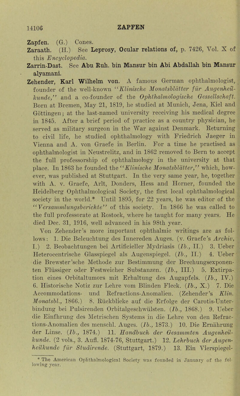 Zapfen. (G.) Cones. Zaraath. (H.) See Leprosy, Ocular relations of, p. 7426, Vol. X of this Encyclopedia. Zarrin-Dast. See Abu Ruh. bin Mansur bin Abi Abdallah bin Mansur alyamani. Zehender, Karl Wilhelm von. A famous German ophthalmologist, founder of the well-known '‘Klimschc MonatsUdttcr fiir Augenhed- hunde,’’ and a co-founder of the Ophthalmologische Gessellschaft. Born at Bremen, May 21, 1819, he studied at Munich, Jena, Kiel and Gottingen; at the last-named university receiving his medical degree in 1845. After a brief period of practice as a country physician, he served as military surgeon in the War against Denmark. Returning to civil life, he studied ophthalmology with Friedrich Jaeger in Vienna and A. von Graefe in Berlin. For a time he practised as ophthalmologist in Neustrelitz, and in 1862 removed to Bern to accept the full professorship of ophthalmology in the university at that place. In 1863 he founded the “Klinische Monatshldtter/^ which, how- ever, was published at Stuttgart. In the very same year, he, together with A. V. Graefe, Arlt, Bonders, Hess and Horner, founded the Heidelberg Oplithalmological Society, the first local ophthalmological society in the world.* Until 1895, for 22 years, he was editor of the “V-crsammlungsberichie” of this society. In 1866 he was called to the full professorate at Rostock, where he taught for many years. He died Dec. 31, 1916, well advanced in his 98th year. Von Zehender’s more important ophthalmic writings are as fol- lows: 1. Die Beleuchtung des Innereden Auges. (v. Graefe’s Archiv, I.) 2. Beobaehtungen bei Artificieller Mydriasis (lb., II.) 3. Ueber Heterocentrische Glasspiegel als Augenspiegel. {Ib., II.) 4. Ueber die Brewster’sche Methode zur Bestimmung der Brechungsexponen- ten Fliissiger oder Festweicher Substauzen. {Ib., III.) 5. Extirpa- tion eines Orbitaltumors mit Erhaltung des Augapfels. {Ib., IV.) 6. Historische Notiz zur Lehre vom Blinden Fleck. {Ib., X.) 7. Die Accommodations- und Refractions-Anomalien. (Zehender’s Klin. Mon-atsbl., 1866.) 8. Riickblicke auf die Erfolge der Carotis-Unter- bindung bei Pulsirenden Orbitalgeschwulsten. {Ib., 1868.) 9. Ueber die Einfhrung des Metrischen Systems in die Lehre von den Refrac- tions-Anomalien des mensehl. Auges. {Ib., 1873.) 10. Die Ernahrung der Linse. {Ib., 1874.) 11. Handbuch der Oesammten Augenheil- ku-nde. (2 vols., 3. Aufl. 1874-76, Stuttgart.) 12. Lehrbuch der Angen- heilkunde fiir Studirende. (Stuttgart, 1879.) 13. Ein Vierspiegel- * The American Ophthalmological Society was fonncled in January of the fol- lowing year.