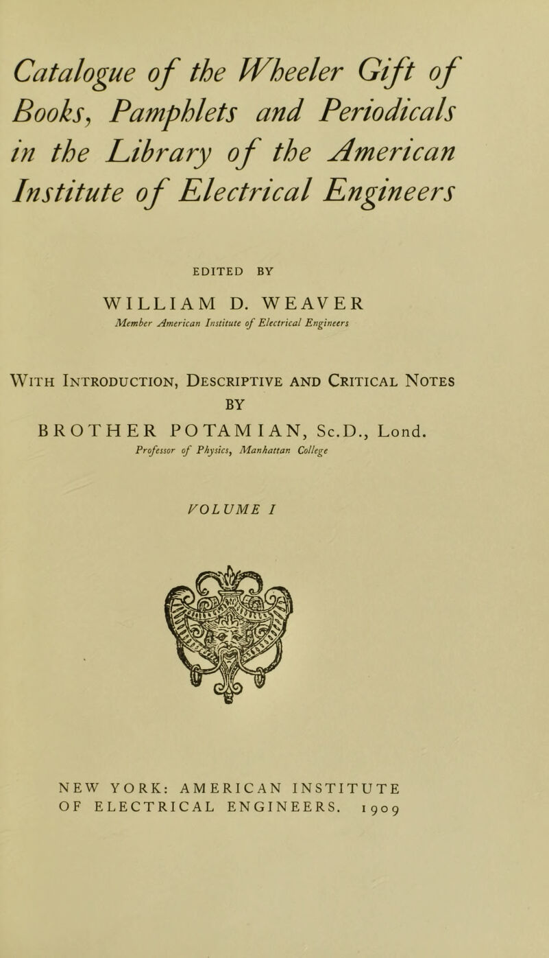 Books, Pamphlets and Periodicals in the Library of the American Institute of Electrical Engineers EDITED BY WILLIAM D. WEAVER Member American Institute of Electrical Engineers With Introduction, Descriptive and Critical Notes BY BROTHER POTAMIAN, Sc.D., Lond. Professor of Physics, Manhattan College VOLUME I NEW YORK: AMERICAN INSTITUTE 909