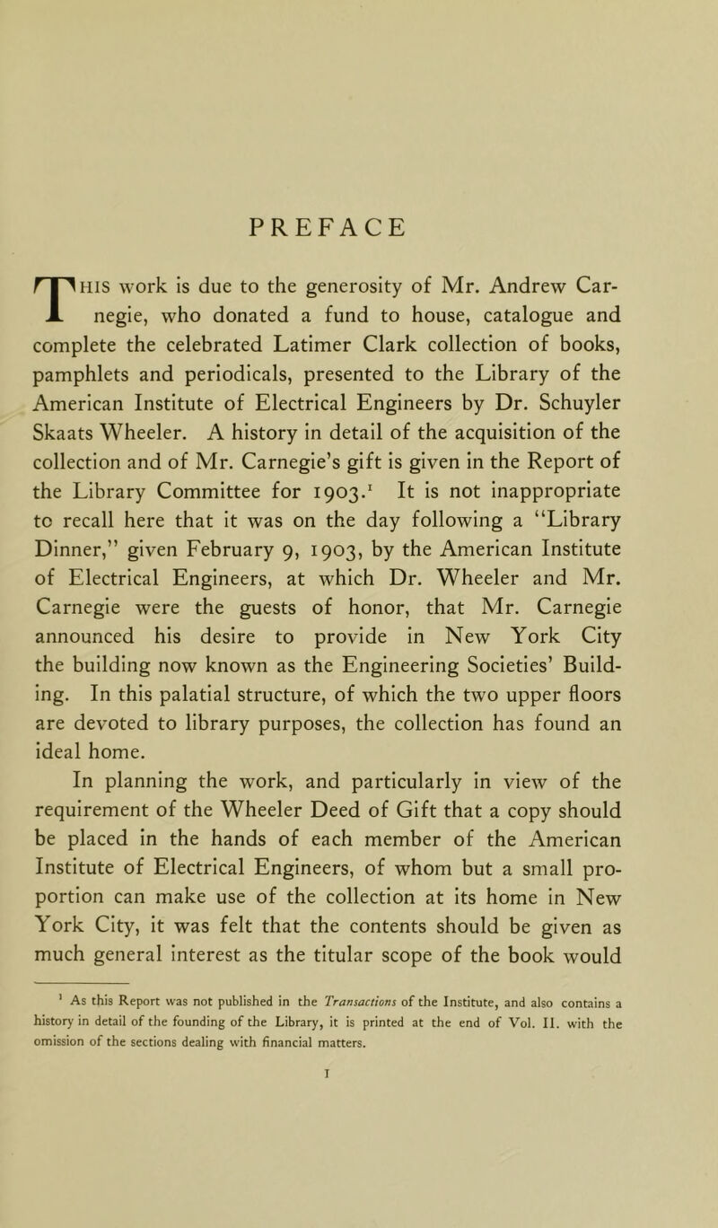 PREFACE This work is due to the generosity of Mr. Andrew Car- negie, who donated a fund to house, catalogue and complete the celebrated Latimer Clark collection of books, pamphlets and periodicals, presented to the Library of the American Institute of Electrical Engineers by Dr. Schuyler Skaats Wheeler. A history in detail of the acquisition of the collection and of Mr. Carnegie’s gift is given in the Report of the Library Committee for 1903.1 It is not inappropriate to recall here that it was on the day following a “Library Dinner,” given February 9, 1903, by the American Institute of Electrical Engineers, at which Dr. Wheeler and Mr. Carnegie were the guests of honor, that Mr. Carnegie announced his desire to provide in New York City the building now known as the Engineering Societies’ Build- ing. In this palatial structure, of which the two upper floors are devoted to library purposes, the collection has found an ideal home. In planning the work, and particularly in view of the requirement of the Wheeler Deed of Gift that a copy should be placed in the hands of each member of the American Institute of Electrical Engineers, of whom but a small pro- portion can make use of the collection at its home in New York City, it was felt that the contents should be given as much general interest as the titular scope of the book would 1 As this Report was not published in the Transactions of the Institute, and also contains a history in detail of the founding of the Library, it is printed at the end of Vol. II. with the omission of the sections dealing with financial matters. r