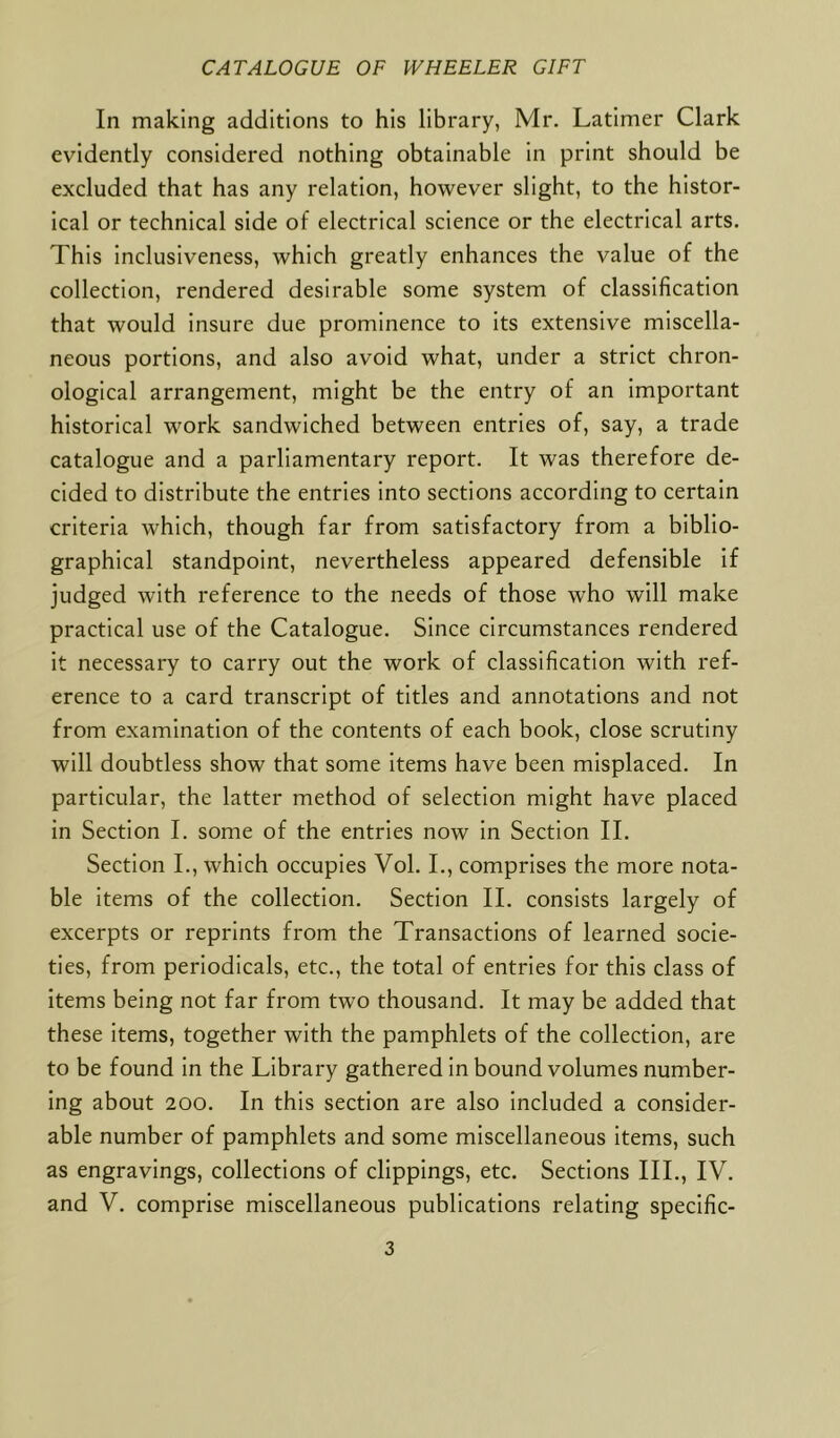 In making additions to his library, Mr. Latimer Clark evidently considered nothing obtainable in print should be excluded that has any relation, however slight, to the histor- ical or technical side of electrical science or the electrical arts. This inclusiveness, which greatly enhances the value of the collection, rendered desirable some system of classification that would insure due prominence to its extensive miscella- neous portions, and also avoid what, under a strict chron- ological arrangement, might be the entry of an important historical work sandwiched between entries of, say, a trade catalogue and a parliamentary report. It was therefore de- cided to distribute the entries into sections according to certain criteria which, though far from satisfactory from a biblio- graphical standpoint, nevertheless appeared defensible if judged with reference to the needs of those who will make practical use of the Catalogue. Since circumstances rendered it necessary to carry out the work of classification with ref- erence to a card transcript of titles and annotations and not from examination of the contents of each book, close scrutiny will doubtless show that some items have been misplaced. In particular, the latter method of selection might have placed in Section I. some of the entries now in Section II. Section I., which occupies Vol. I., comprises the more nota- ble items of the collection. Section II. consists largely of excerpts or reprints from the Transactions of learned socie- ties, from periodicals, etc., the total of entries for this class of items being not far from two thousand. It may be added that these items, together with the pamphlets of the collection, are to be found in the Library gathered in bound volumes number- ing about 200. In this section are also included a consider- able number of pamphlets and some miscellaneous items, such as engravings, collections of clippings, etc. Sections III., IV. and V. comprise miscellaneous publications relating specific-