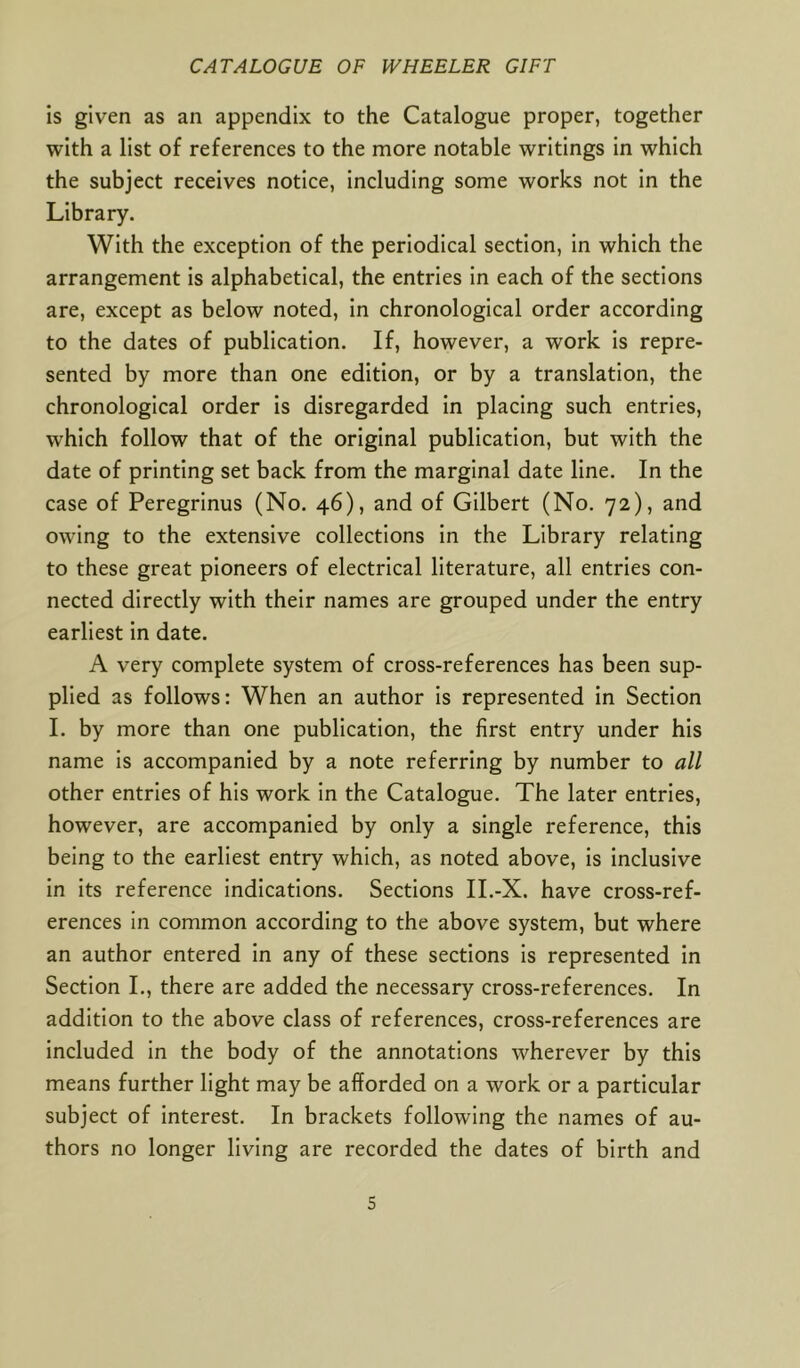 is given as an appendix to the Catalogue proper, together with a list of references to the more notable writings in which the subject receives notice, including some works not in the Library. With the exception of the periodical section, in which the arrangement is alphabetical, the entries in each of the sections are, except as below noted, in chronological order according to the dates of publication. If, however, a work is repre- sented by more than one edition, or by a translation, the chronological order is disregarded in placing such entries, which follow that of the original publication, but with the date of printing set back from the marginal date line. In the case of Peregrinus (No. 46), and of Gilbert (No. 72), and owing to the extensive collections in the Library relating to these great pioneers of electrical literature, all entries con- nected directly with their names are grouped under the entry earliest in date. A very complete system of cross-references has been sup- plied as follows: When an author is represented in Section I. by more than one publication, the first entry under his name is accompanied by a note referring by number to all other entries of his work in the Catalogue. The later entries, however, are accompanied by only a single reference, this being to the earliest entry which, as noted above, is inclusive in its reference indications. Sections II.-X. have cross-ref- erences in common according to the above system, but where an author entered in any of these sections is represented in Section I., there are added the necessary cross-references. In addition to the above class of references, cross-references are included in the body of the annotations wherever by this means further light may be afforded on a work or a particular subject of interest. In brackets following the names of au- thors no longer living are recorded the dates of birth and