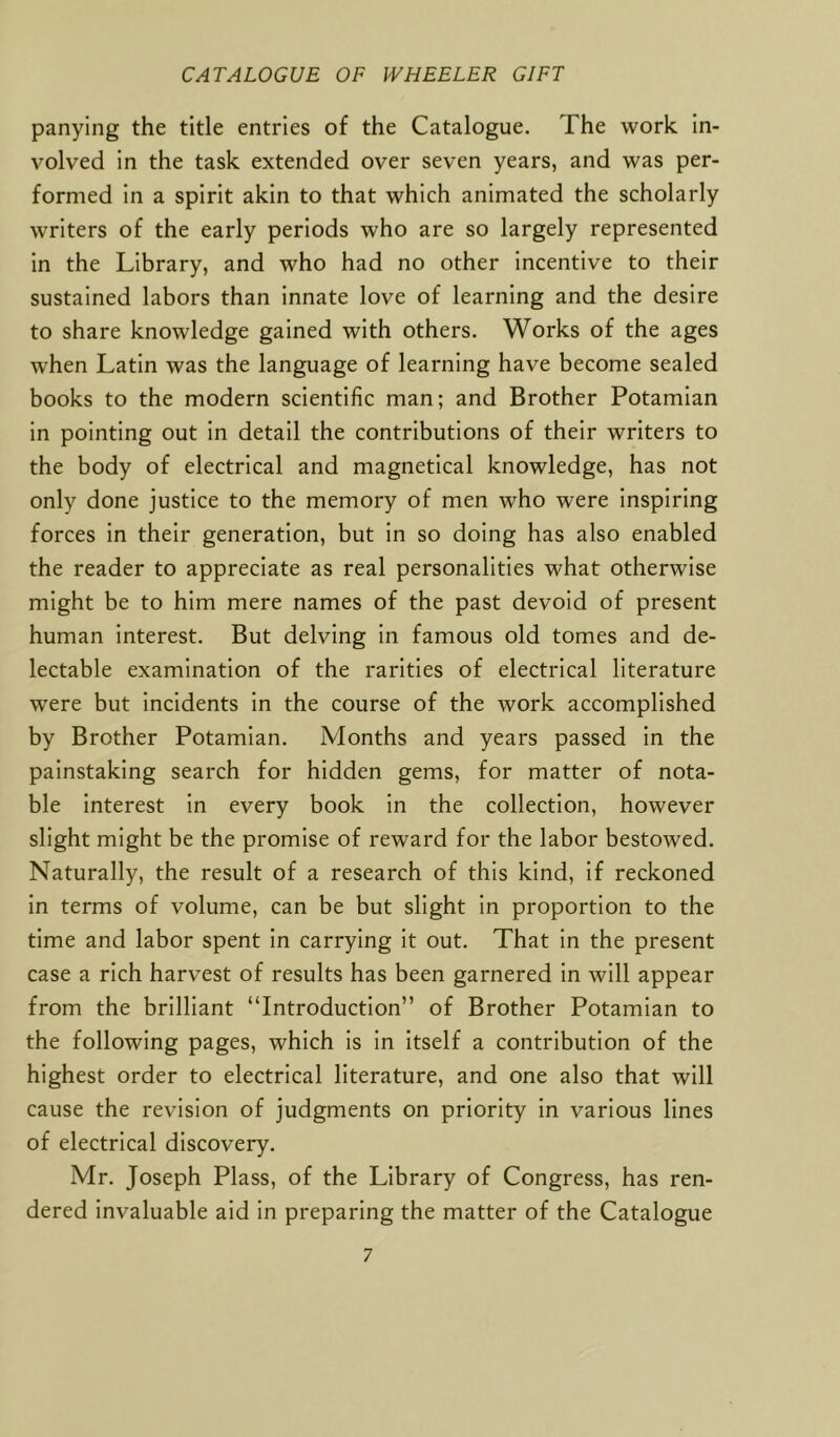 panying the title entries of the Catalogue. The work in- volved in the task extended over seven years, and was per- formed in a spirit akin to that which animated the scholarly writers of the early periods who are so largely represented in the Library, and who had no other incentive to their sustained labors than innate love of learning and the desire to share knowledge gained with others. Works of the ages when Latin was the language of learning have become sealed books to the modern scientific man; and Brother Potamian in pointing out in detail the contributions of their writers to the body of electrical and magnetical knowledge, has not only done justice to the memory of men who were inspiring forces in their generation, but in so doing has also enabled the reader to appreciate as real personalities what otherwise might be to him mere names of the past devoid of present human interest. But delving in famous old tomes and de- lectable examination of the rarities of electrical literature were but incidents in the course of the work accomplished by Brother Potamian. Months and years passed in the painstaking search for hidden gems, for matter of nota- ble interest in every book in the collection, however slight might be the promise of reward for the labor bestowed. Naturally, the result of a research of this kind, if reckoned in terms of volume, can be but slight in proportion to the time and labor spent in carrying it out. That in the present case a rich harvest of results has been garnered in will appear from the brilliant “Introduction” of Brother Potamian to the following pages, which is in itself a contribution of the highest order to electrical literature, and one also that will cause the revision of judgments on priority in various lines of electrical discovery. Mr. Joseph Plass, of the Library of Congress, has ren- dered invaluable aid in preparing the matter of the Catalogue