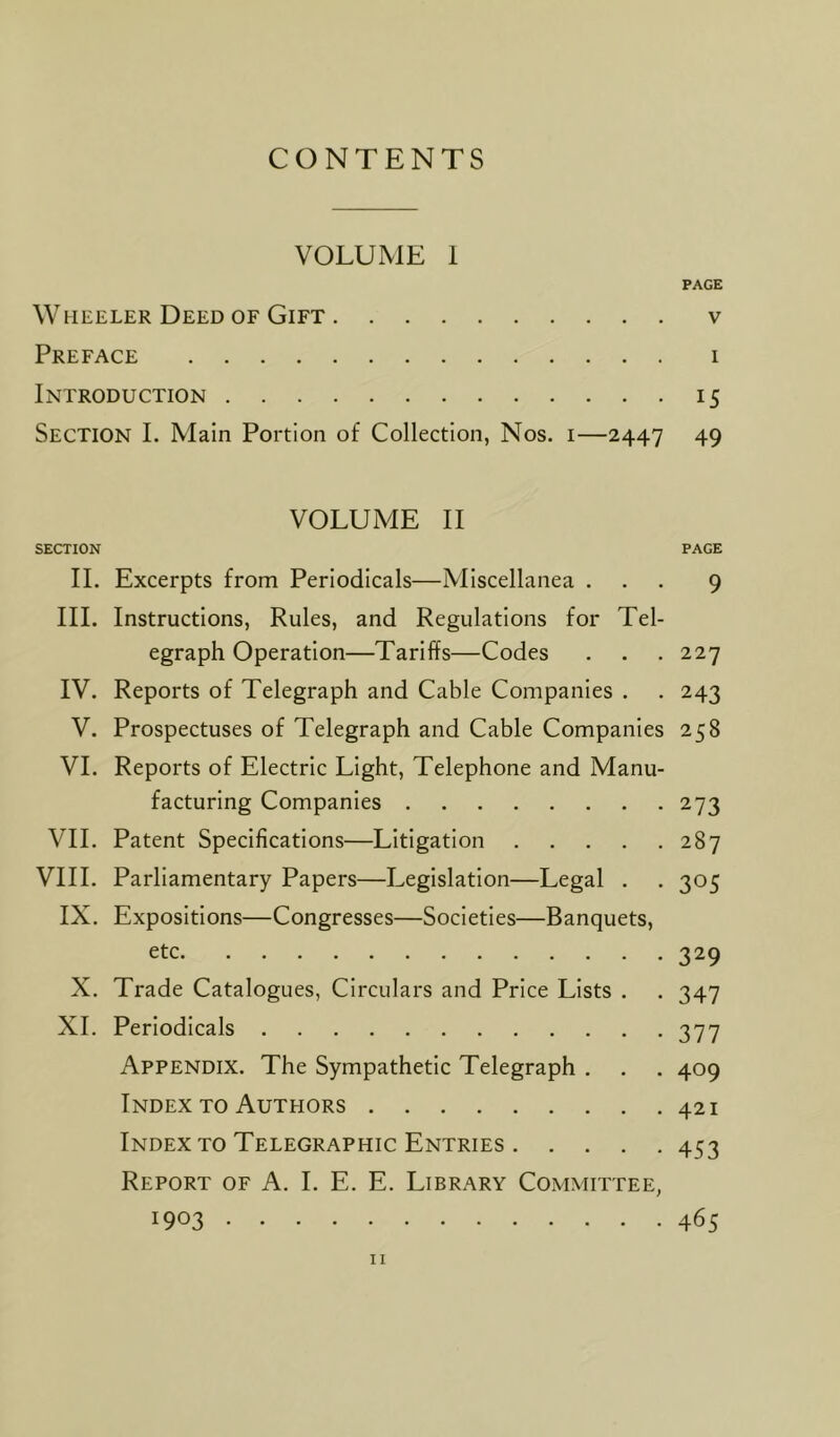 CONTENTS VOLUME I PAGE Wheeler Deed of Gift v Preface i Introduction 15 Section I. Main Portion of Collection, Nos. 1—2447 49 VOLUME II SECTION PAGE II. Excerpts from Periodicals—Miscellanea ... 9 III. Instructions, Rules, and Regulations for Tel- egraph Operation—Tariffs—Codes . . . 227 IV. Reports of Telegraph and Cable Companies . . 243 V. Prospectuses of Telegraph and Cable Companies 258 VI. Reports of Electric Light, Telephone and Manu- facturing Companies 273 VII. Patent Specifications—Litigation 287 VIII. Parliamentary Papers—Legislation—Legal . . 305 IX. Expositions—Congresses—Societies—Banquets, etc 329 X. Trade Catalogues, Circulars and Price Lists . . 347 XI. Periodicals 377 Appendix. The Sympathetic Telegraph . . . 409 Index to Authors 421 Index to Telegraphic Entries 453 Report of A. I. E. E. Library Committee,