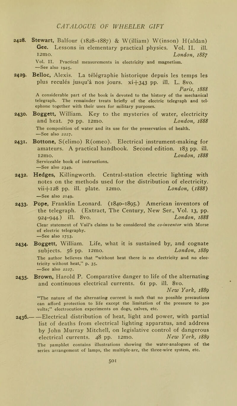 2428. Stewart, Balfour (1828-1887) & W(illiam) W(inson) H(aldan) Gee. Lessons in elementary practical physics. Vol. II. ill. i2mo. London, 1887 Vol. II. Practical measurements in electricity and magnetism. —See also 1925. 2429. Belloc, Alexis. La telegraphie historique depuis les temps les plus recules jusqu’a nos jours, xi-f-343 pp. ill. L. 8vo. Paris, 1888 A considerable part of the book is devoted to the history of the mechanical telegraph. The remainder treats briefly of the electric telegraph and tel- ephone together with their uses for military purposes. 2430. Boggett, William. Key to the mysteries of water, electricity and heat. 70 pp. i2mo. London, 1888 The composition of water and its use for the preservation of health. —See also 2227. 2431. Bottone, S(elimo) R(omeo). Electrical instrument-making for amateurs. A practical handbook. Second edition. 183 pp. ill. i2mo. London, 1888 Serviceable book of instructions. —See also 2349. 2432. Hedges, Killingworth. Central-station electric lighting with notes on the methods used for the distribution of electricity. vii+128 pp. ill. plate. i2mo. London, (1888) —See also 2149. 2433- Pope, Franklin Leonard. (1840-1895.) American inventors of the telegraph. (Extract, The Century, New Ser., Vol. 13, pp. 924-944.) ill. 8vo. London, 1888 Clear statement of Vail’s claims to be considered the co-inventor with Morse of electric telegraphy. —See also 1753. 2434. Boggett, William. Life, what it is sustained by, and cognate subjects. 56 pp. i2mo. London, 1889 The author believes that “without heat there is no electricity and no elec- tricity without heat,” p. 35. —See also 2227. 2435. Brown, Harold P. Comparative danger to life of the alternating and continuous electrical currents. 61 pp. ill. 8vo. New York, 1889 “The nature of the alternating current is such that no possible precautions can afford protection to life except the limitation of the pressure to 300 volts;” electrocution experiments on dogs, calves, etc. 2436. Electrical distribution of heat, light and power, with partial list of deaths from electrical lighting apparatus, and address by John Murray Mitchell, on legislative control of dangerous electrical currents. 48 pp. i2mo. New York, 1889 The pamphlet contains illustrations showing the water-analogues of the series arrangement of lamps, the multiple-arc, the three-wire system, etc.