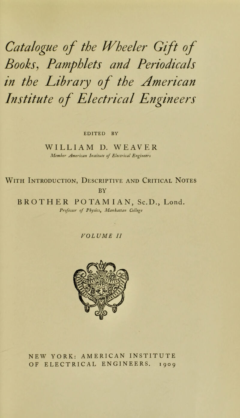 Books, Pamphlets and Periodicals in the Pibrary of the American Institute of Electrical Engineers EDITED BY WILLIAM D. WEAVER Member American Institute of Electrical Engineers With Introduction, Descriptive and Critical Notes BY BROTHER POTAMIAN, Sc.D., Lend. Professor of Physics, Manhattan College VOLUME II NEW YORK: AMERICAN INSTITUTE OF ELECTRICAL ENGINEERS. 1909