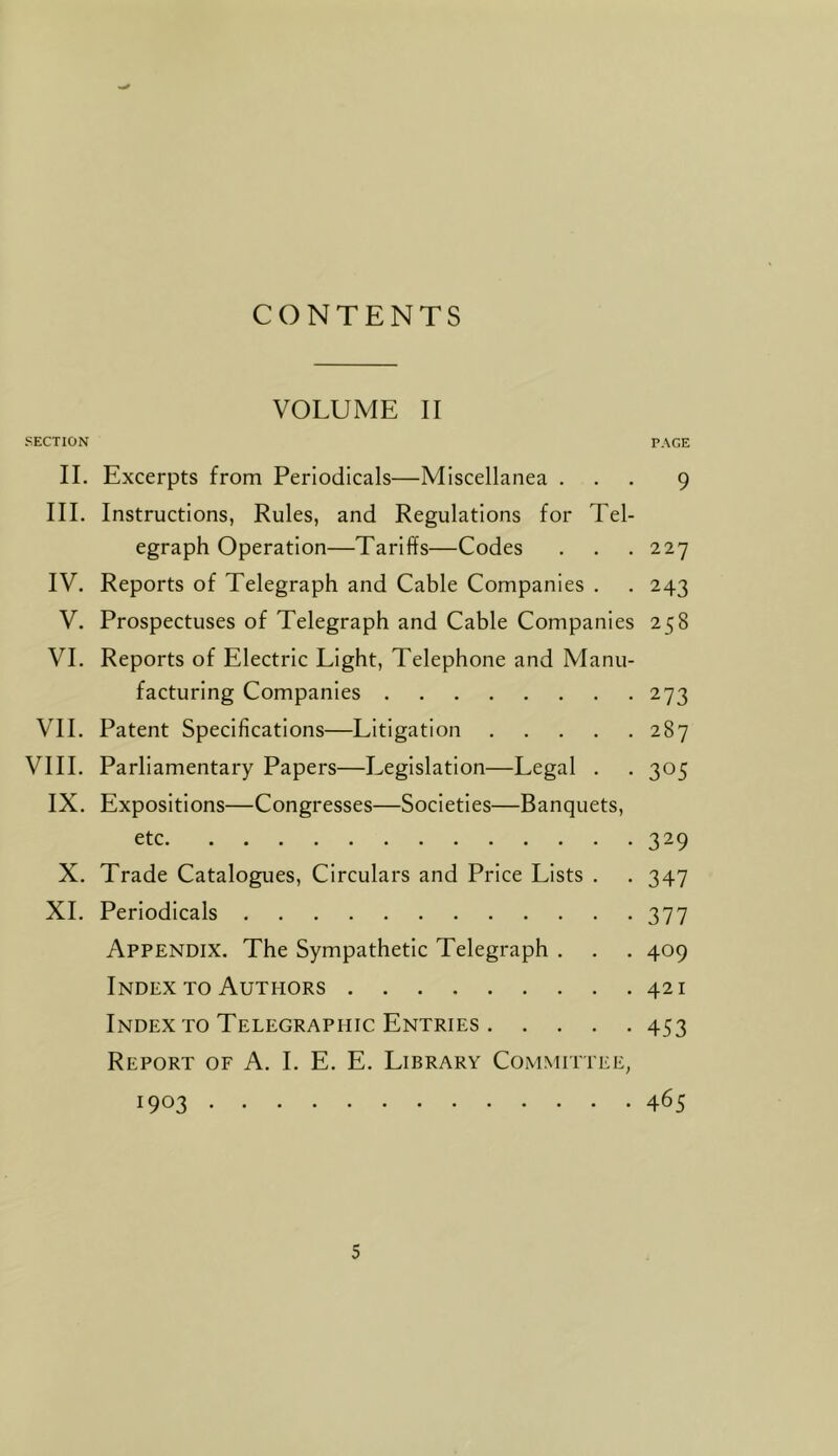 CONTENTS VOLUME II SECTION PAGE II. Excerpts from Periodicals—Miscellanea ... 9 III. Instructions, Rules, and Regulations for Tel- egraph Operation—Tariffs—Codes . . . 227 IV. Reports of Telegraph and Cable Companies . . 243 V. Prospectuses of Telegraph and Cable Companies 258 VI. Reports of Electric Light, Telephone and Manu- facturing Companies 273 VII. Patent Specifications—Litigation 287 VIII. Parliamentary Papers—Legislation—Legal . . 305 IX. Expositions—Congresses—Societies—Banquets, etc 329 X. Trade Catalogues, Circulars and Price Lists . . 347 XL Periodicals 377 Appendix. The Sympathetic Telegraph . . . 409 Index TO Authors 421 Index to Telegraphic Entries 453 Report of A. 1. E. E. Library Committee, 1903 465